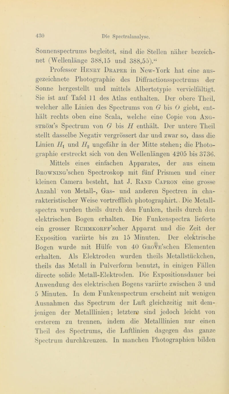 Sonnenspectrums begleitet, sind die Stellen nillier bezeich- net (Wellenlänge 388,15 und 388,55).“ Professor Henry Hraper in New-York hat eine aus- gezeichnete Photograiohie des Dili'ractionsspectruins der Sonne hergestellt und mittels Albertotypie vervielfältigt. Sie ist auf Tafel 11 des iVtlas enthalten. Der obere Theil, welcher alle Linien des Spectrums von G bis 0 giebt, ent- hält rechts oben eine Scala, welche eine Copie von Ang- ström’s Spectrum von G bis H enthält. Der untere Theil stellt dasselbe Negativ vergrössert dar und zwar so, dass die Linien Hi und ungefähr in der Mitte stehen; die Photo- graphie erstreckt sich von den Wellenlängen 4205 bis 3736. Mittels eines einfachen Apparates, der aus einem pROWNiNG’schen Spectroskop mit fünf Prismen und einer kleinen Camera besteht, hat J. Rand Capron eine grosse Anzahl von Metall-, Gas- und anderen Spectren in cha- rakteristischer Weise vortrefflich photographirt. < Die Metall- spectra wurden theils durch den Funken, theils durch den elektrischen Bogen erhalten. Die Funkenspectra lieferte ein grosser BuHMKOREE’scher Apparat und die Zeit der Exposition variirte bis zu 15 Minuten. Der elektrische Bogen wurde mit Hülfe von 40 GROVE’schen Elementen erhalten. Als Elektroden wurden theils Metallstückchen, tlieils das Metall in Pulverform benutzt, in einigen Fällen directe solide Metall-Elektroden. Die Expositionsdauer bei Anwendung des elektrisclien Bogens variirte zwischen 3 und 5 Minuten. In dem Funkenspectrum erscheint mit wenigen Ausnahmen das Spectrum der Luft gleichzeitig mit dem- jenigen der Metalllinien; letztere sind jedoch leicht von ersterem zu trennen, indem die Metalllinien nur einen Theil des Spectrums, die Luftlinien dagegen das ganze Spectrum durchkreuzen, ln manchen Photographien bilden