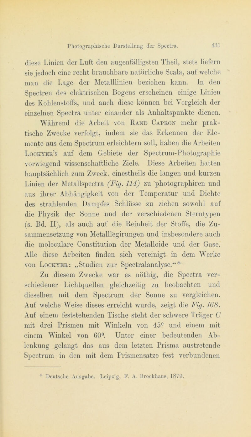 diese Linien der Luft den augenfälligsten Theil, stets liefern sie jedoch eine recht brauchbare natürliche Scala, auf welche man die Lage der Metalllinien beziehen kann. In den Spectren des elektrischen Bogens erscheinen einige Linien des Kohlenstoffs, und auch diese können hei Vergleich der einzelnen Spectra unter einander als Anhaltspunkte dienen. Während die Arbeit von Rand Capron mehr prak- tische Zwecke verfolgt, indem sie das Erkennen der Ele- mente aus dem Spectrum erleichtern soll, haben die Arbeiten Lockyer’s auf dem Gebiete der Spectrum-Photographie vorwiegend wissenschaftliche Ziele. Diese Arbeiten hatten hauptsächlich zum Zweck, einestheils die langen und kurzen Linien der Metallspectra (Fig. 114) zu photographiren und aus ihrer Abhängigkeit von der Temperatur und Dichte des strahlenden Dampfes Schlüsse zu ziehen sowohl auf die Physik der Sonne und der verschiedenen Sterntypen (s. Bd. II), als auch auf die Reinheit der Stoffe, die Zu- sammensetzung von Metalllögirungen und insbesondere auch die moleculare Constitution der Metalloide und der Gase. Alle diese Arbeiten finden sich vereinigt in dem Werke von Lockyer: „Studien zur Spectralanalyse.“* Zu diesem Zwecke war es nöthig, die Spectra ver- schiedener Lichtquellen gleichzeitig zu beobachten und dieselben mit dem Spectrum der Sonne zu vergleichen. Auf welche Weise dieses erreicht wurde, zeigt die Fig. 168. Auf einem feststehenden Tische steht der schwere Träger C mit drei Prismen mit Winkeln von 45^ und einem mit einem Winkel von 60®. Unter einer bedeutenden Ab- lenkung gelangt das aus dem letzten Prisma austretende Spectrum in den mit dem Prismensatze fest verbundenen * Deutsche Ausgabe. Leipzig, F. A. Rrockliaus, 18.79.