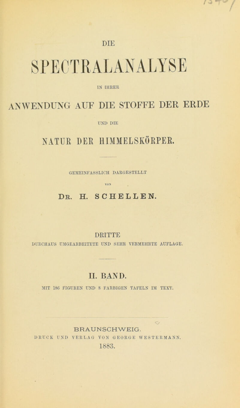 ANWENDUNG AUF DIE STOFFE DER ERDE UND DIE NATUR DER HIMMELSKÖRPER. GEMEINFASSLICH DARGESTELLT VON De. H. SCHELLEN. DRITTE DURCHAUS UMGEARBEITETE UND SEHR VERMEHRTE AUFLAGE. II. BAND. MIT 186 FIGUREN UND 8 FARBIGEN TAFELN IM TEXT. BRAUNSCHWEIG. DRUCK UND VERLAG VON GEORGE WESTERMANN. 1883.