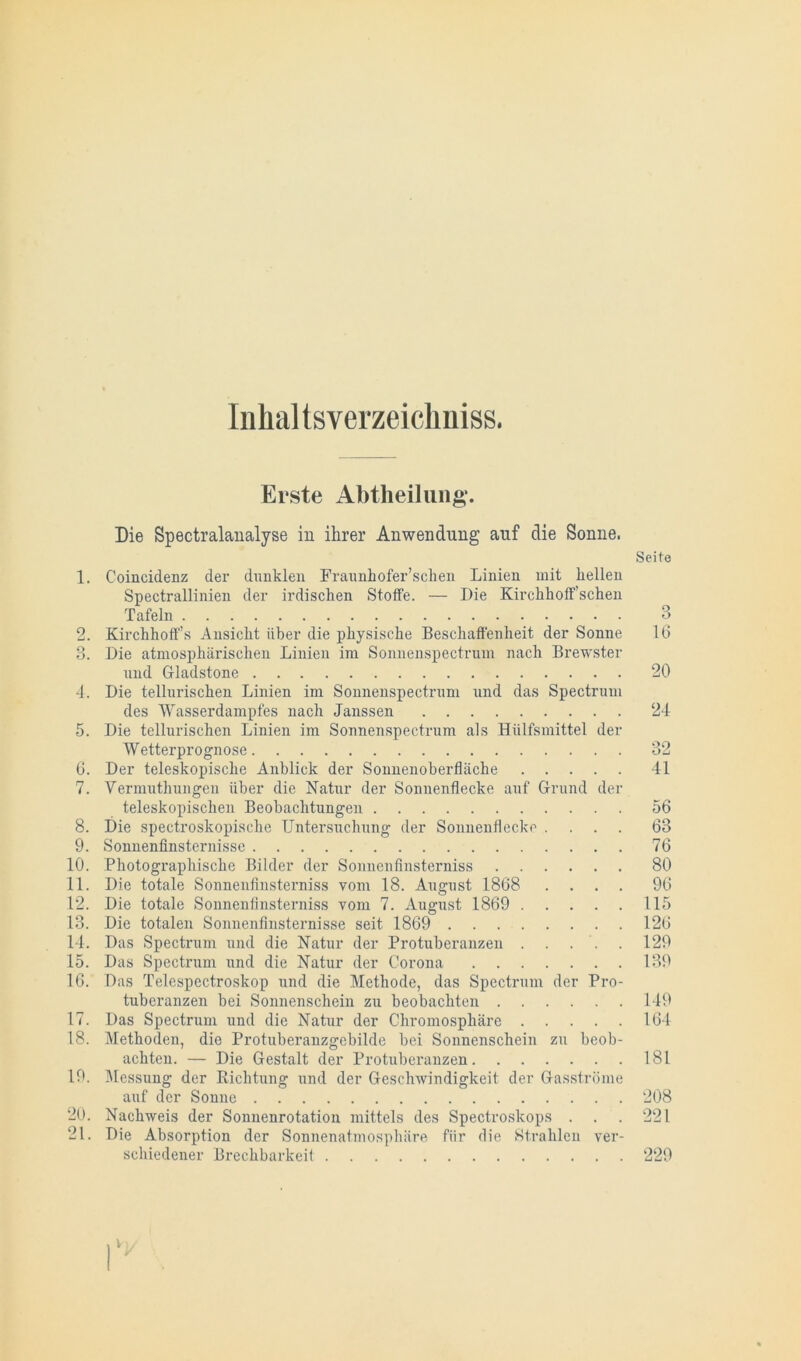 Inhal tsverzeichniss. Erste Abtheilung. Die Spectralanalyse in ihrer Anwendung auf die Sonne. Seite 1. Coincidenz der dunklen Fraunhofer’sclien Linien mit hellen Spectrallinien der irdischen Stoffe. — Die Kirchhoffsehen Tafeln 3 2. Kirchhoff’s Ansicht über die physische Beschaffenheit der Sonne 16 3. Die atmosphärischen Linien im Sonnenspectrum nach Brewster und Gladstone 20 4. Die tellurischen Linien im Sonnenspectrum und das Spectrum des Wasserdampfes nach Janssen 24 5. Die tellurischen Linien im Sonnenspectrum als Hiilfsmittel der Wetterprognose 32 6. Der teleskopisclie Anblick der Sonnenoberfläche 41 7. Yermuthungen über die Natur der Sonnenflecke auf Grund der teleskopisclien Beobachtungen 56 8. Die spectroskopisclie Untersuchung der Sonnenflecko .... 63 9. Sonnenfinsternisse 76 10. Photographische Bilder der Sonnenfinsterniss 80 11. Die totale Sonnenfinsterniss vom 18. August 1868 .... 96 12. Die totale Sonnenfinsterniss vom 7. August 1869 115 13. Die totalen Sonnenfinsternisse seit 1869 126 14. Das Spectrum und die Natur der Protuberanzen . . . . . 129 15. Das Spectrum und die Natur der Corona 139 16. Das Telespectroskop und die Methode, das Spectrum der Pro- tuberanzen bei Sonnenschein zu beobachten 149 17. Das Spectrum und die Natur der Cliromosphäre 164 18. Methoden, die Protuberanzgebilde bei Sonnenschein zu beob- achten. — Die Gestalt der Protuberanzen 181 19. Messung der Richtung und der Geschwindigkeit der Gasströme auf der Sonne 208 20. Nachweis der Sonnenrotation mittels des Spectroskops . . . 221 21. Die Absorption der Sonnenatmosphäre für die Strahlen ver- schiedener Brechbarkeit 229 V)/