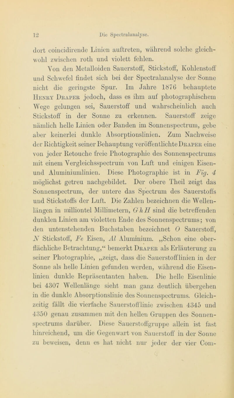 dort eoincidirende Linien auftreten, während solche gleich- wohl zwischen rotli und violett fehlen. Von den Metalloiden Sauerstoff, Stickstoff, Kohlenstoff und Schwefel findet sich hei der Spectralanalyse der Sonne nicht die geringste Spur. Im Jahre 1876 behauptete Henry Draper jedoch, dass es ihm auf photographischem Wege gelungen sei, Sauerstoff und wahrscheinlich auch Stickstoff in der Sonne zu erkennen. Sauerstoff zeige nämlich helle Linien oder Banden im Sonnenspectrum, gebe aber keinerlei dunkle Absorptionslinien. Zum Nachweise der Richtigkeit seiner Behauptung veröffentlichte Draper eine von jeder Retouche freie Photographie des Sonnenspectrums mit einem Vergleichsspectrum von Luft und einigen Eisen- und Aluminiumlinien. Diese Photographie ist in Fig. 4 möglichst getreu nachgebildet. Der obere Theil zeigt das Sonnenspectrum, der untere das Spectrum des Sauerstoffs und Stickstoffs der Luft. Die Zahlen bezeichnen die Wellen- längen in milliontel Millimetern, GhH sind die betreffenden dunklen Linien am violetten Ende des Sonnenspectrums; von den untenstehenden Buchstaben bezeichnet 0 Sauerstoff', N Stickstoff, Fe Eisen, Al Aluminium. „Schon eine ober- flächliche Betrachtung,“ bemerkt Draper als Erläuterung zu seiner Photographie, „zeigt, dass die Sauerstofflinien in der Sonne als helle Linien gefunden werden, während die Eisen- linien dunkle Repräsentanten haben. Die helle Eisenlinie bei 4307 Wellenlänge sieht man ganz deutlich übergehen in die dunkle Absorptionslinie des Sonnenspectrums. Gleich- zeitig fällt die vierfache Sauerstofflinie zwischen 4345 und 4350 genau zusammen mit den hellen Gruppen des Sonnen- spectrums darüber. Diese Sauerstoffgruppe allein ist fast hinreichend, um die Gegenwart von Sauerstoff in der Sonne zu beweisen, denn es hat nicht nur jeder der vier Com-