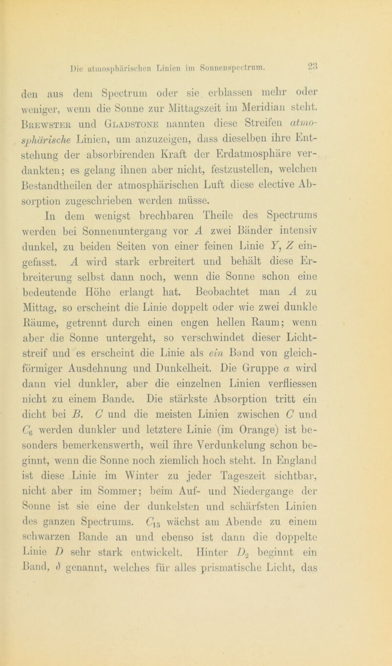 den aus dem Spectrum oder sie. erblassen mehr oder weniger, wenn die Sonne zur Mittagszeit im Meridian stellt. BßEWSTEE und Gladstoke nannten diese Streifen atmo- sphärische Linien, um anzuzeigen, dass dieselben ihre Ent- stehung der absorbirenden Kraft der Erdatmosphäre ver- dankten; es gelang ihnen aber nicht, festzustellen, welchen Bestandteilen der atmosphärischen Luft diese elective Ab- sorption zugeschrieben werden müsse. In dem wenigst brechbaren Theile des Spectrums werden bei Sonnenuntergang vor A zwei Bänder intensiv dunkel, zu beiden Seiten von einer feinen Linie F, Z ein- gefasst. A wird stark erbreitert und behält diese Er- breiterung selbst dann noch, wenn die Sonne schon eine bedeutende Höhe erlangt hat. Beobachtet man A zu Mittag, so erscheint die Linie doppelt oder wie zwei dunkle Räume, getrennt durch einen engen hellen Raum; wenn aber die Sonne untergeht, so verschwindet dieser Licht- streif und es erscheint die Linie als ein Band von gleich- förmiger Ausdehnung und Dunkelheit. Die Gruppe a wird dann viel dunkler, aber die einzelnen Linien verfliessen nicht zu einem Bande. Die stärkste Absorption tritt ein dicht bei B. G und die meisten Linien zwischen C und CG werden dunkler und letztere Linie (im Orange) ist be- sonders bemerkenswert!!, weil ihre Verdunkelung schon be- ginnt, wenn die Sonne noch ziemlich hoch steht, ln England ist diese Linie im Winter zu jeder Tageszeit sichtbar, nicht aber im Sommer; beim Auf- und Niedergange der Sonne ist sie eine der dunkelsten und schärfsten Linien des ganzen Spectrums. (715 wächst am Abende zu einem schwarzen Bande an und ebenso ist dann die doppelte Linie D sehr stark entwickelt. Hinter D.2 beginnt ein Band, t) genannt, welches für alles prismatische Licht, das