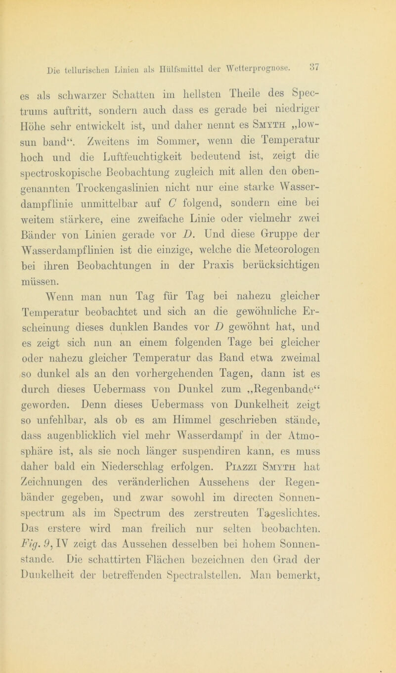 es als schwarzer Schatten im hellsten Theile des Spec- truiiis auftritt, sondern auch dass es gerade bei niedriger Höhe sehr entwickelt ist, und daher nennt es Smyth „low- sun band“. Zweitens im Sommer, wenn die Temperatur hoch und die Luftfeuchtigkeit bedeutend ist, zeigt die spectroskopische Beobachtung zugleich mit allen den oben- genannten Trockengaslinien nicht nur eine starke Wasser- dampflinie unmittelbar auf C folgend, sondern eine bei weitem stärkere, eine zweifache Linie oder vielmehr zwei Bänder von Linien gerade vor D. Und diese Gruppe der Wasserdampflinien ist die einzige, welche die Meteorologen bei ihren Beobachtungen in der Praxis berücksichtigen müssen. Wenn man nun Tag für Tag bei nahezu gleicher Temperatur beobachtet und sich an die gewöhnliche Er- scheinung dieses dunklen Bandes vor D gewöhnt hat, und es zeigt sich nun an einem folgenden Tage bei gleicher oder nahezu gleicher Temperatur das Band etwa zweimal so dunkel als an den vorhergehenden Tagen, dann ist es durch dieses Uebermass von Dunkel zum „Regenbande“ geworden. Denn dieses Uebermass von Dunkelheit zeigt so unfehlbar, als ob es am Himmel geschrieben stände, dass augenblicklich viel mehr Wasserdampf in der Atmo- sphäre ist, als sie noch länger suspendiren kann, es muss daher bald ein Niederschlag erfolgen. Piazzi Smyth hat Zeichnungen des veränderlichen Aussehens der Regen- bänder gegeben, und zwar sowohl im directen Sonnen- spectrum als im Spectrum des zerstreuten Tageslichtes. Das erstere wird man freilich nur selten beobachten. Fig. 9, IV zeigt das Aussehen desselben bei hohem Sonnen- stände. Die schattirten Flächen bezeichnen den Grad der Dunkelheit der betreffenden Spectralstellen. Man bemerkt,