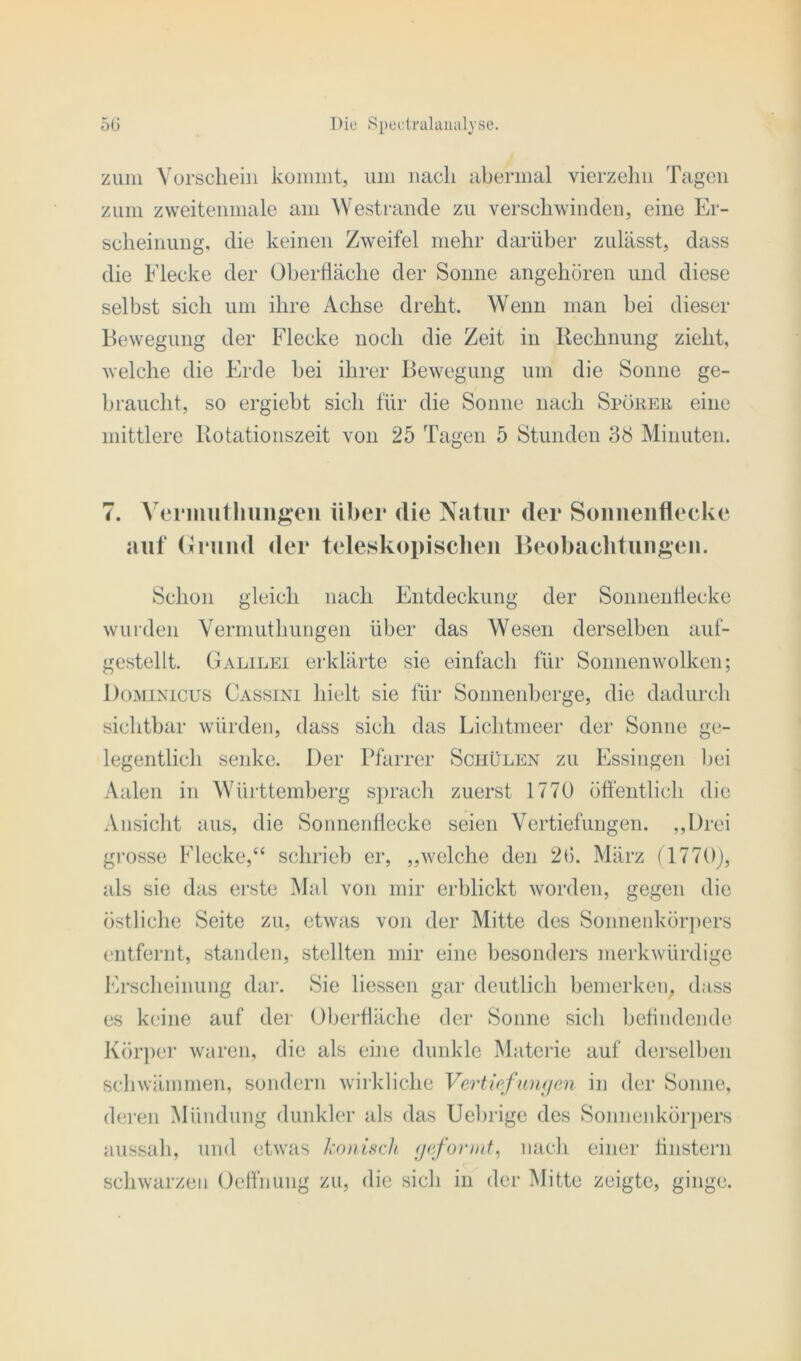 zum Vorschein kommt, um nach abermal vierzehn Tagen zum zweitenmale am Westrande zu verschwinden, eine Er- scheinung, die keinen Zweifel mehr darüber zulässt, dass die Flecke der Oberfläche der Sonne angehören und diese selbst sich um ihre Achse dreht. Wenn man bei dieser Bewegung der Flecke noch die Zeit in Rechnung zieht, welche die Erde bei ihrer Bewegung um die Sonne ge- braucht, so ergiebt sich für die Sonne nach Sporer eine mittlere Rotationszeit von 25 Tagen 5 Stunden 38 Minuten. 7. Vermutliungeii über die Natur der Sonnenflecke auf Grund der teleskopischen Beobachtungen. Schon gleich nach Entdeckung der Sonnenflecke wurden Vermutliungen über das Wesen derselben auf- gestellt. Galilei erklärte sie einfach für Sonnen wölken; Dominicus Cassini hielt sie für Sonnenberge, die dadurch sichtbar würden, dass sich das Lichtmeer der Sonne ge- legentlich senke. Der Pfarrer Schülen zu Essingen bei Aalen in Württemberg sprach zuerst 1770 öffentlich die Ansicht aus, die Sonnenflecke seien Vertiefungen. ,,l)rei grosse Flecke,“ schrieb er, „welche den 2b. März (1770), als sie das erste Mal von mir erblickt worden, gegen die östliche Seite zu, etwas von der Mitte des Sonnenkörpers entfernt, standen, stellten mir eine besonders merkwürdige Erscheinung dar. Sie Hessen gar deutlich bemerken, dass es keine auf der Oberfläche der Sonne sich befindende Körper waren, die als eine dunkle Materie auf derselben schwämmen, sondern wirkliche Vertiefungen in der Sonne, deren Mündung dunkler als das Uebrige des Sonnenkörpers aussah, und etwas konisch geformt, nach einer finstern schwarzen Oeffnung zu, die sich in der Mitte zeigte, ginge.