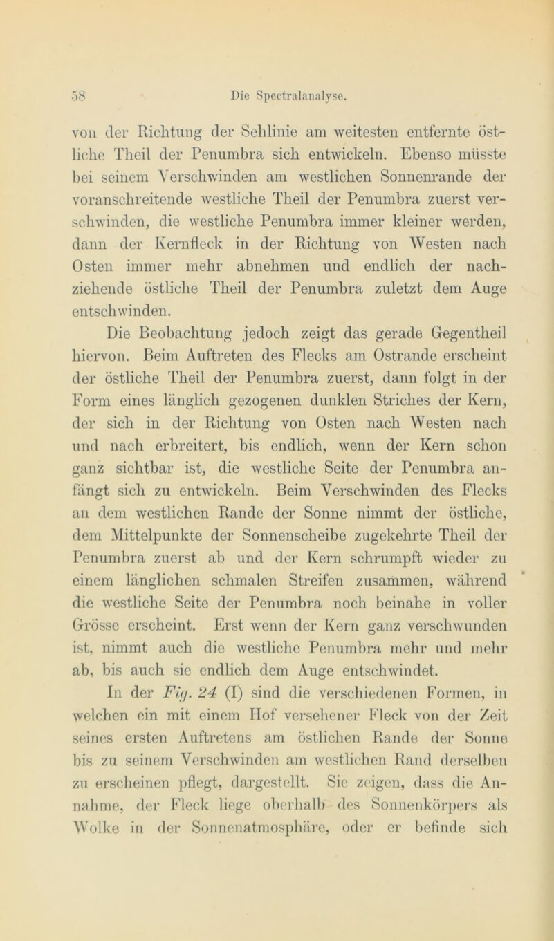 von der Richtung der Sehlinie am weitesten entfernte öst- liche Theil der Penumbra sich entwickeln. Ebenso müsste bei seinem Verschwinden am westlichen Sonnenrande der voranschreitende westliche Theil der Penumbra zuerst ver- schwinden, die westliche Penumbra immer kleiner werden, dann der Kernfleck in der Richtung von Westen nach Osten immer mehr abnehmen und endlich der nach- ziehende östliche Theil der Penumbra zuletzt dem Auge entschwinden. Die Beobachtung jedoch zeigt das gerade Gegentheil hiervon. Beim Auftreten des Flecks am Ostrande erscheint der östliche Theil der Penumbra zuerst, dann folgt in der Form eines länglich gezogenen dunklen Striches der Kern, der sich in der Richtung von Osten nach Westen nach und nach erbreitert, bis endlich, wenn der Kern schon ganz sichtbar ist, die westliche Seite der Penumbra an- fängt sich zu entwickeln. Beim Verschwinden des Flecks an dem westlichen Rande der Sonne nimmt der östliche, dem Mittelpunkte der Sonnenscheibe zugekehrte Theil der Penumbra zuerst ab und der Kern schrumpft wieder zu einem länglichen schmalen Streifen zusammen, während die westliche Seite der Penumbra noch beinahe in voller Grösse erscheint. Erst wenn der Kern ganz verschwunden ist, nimmt auch die westliche Penumbra mehr und mehr ab, bis auch sie endlich dem Auge entschwindet. In der Ficj. 24 (I) sind die verschiedenen Formen, in welchen ein mit einem Hof versehener Fleck von der Zeit seines ersten Auftretens am östlichen Rande der Sonne bis zu seinem Verschwinden am westlichen Rand derselben zu erscheinen pflegt, dargestellt. Sie zeigen, dass die An- nahme, der Fleck liege oberhalb des Sonnenkörpers als Wolke in der Sonnenatmosphäre, oder er befinde sich