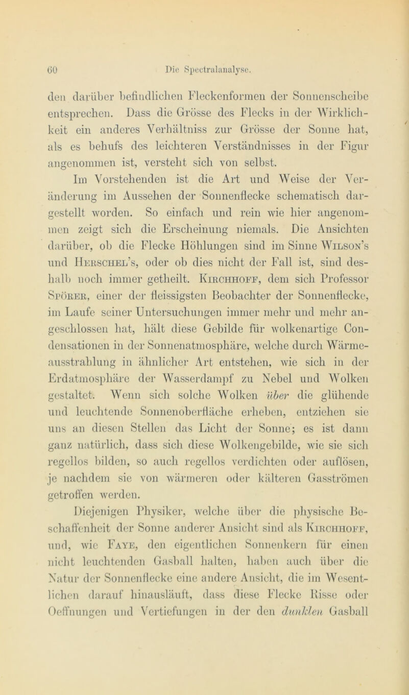 den darüber befindlichen Fleckenformell der Sonnenscheibe entsprechen. Dass die Grösse des Flecks in der Wirklich- keit ein anderes Verhältniss zur Grösse der Sonne hat, als es behufs des leichteren Verständnisses in der Figur angenommen ist, versteht sich von selbst. Im Vorstehenden ist die Art und Weise der Ver- änderung im Aussehen der Sonnenflecke schematisch dar- gestellt worden. So einfach und rein wie liier angenom- men zeigt sich die Erscheinung niemals. Die Ansichten darüber, ob die Flecke Höhlungen sind im Sinne Wilson’s und Herschel’s, oder ob dies nicht der Fall ist, sind des- halb noch immer getlieilt. Kirchhofe, dem sich Professor Sporer, einer der fleissigsten Beobachter der Sonnenflecke, im Laufe seiner Untersuchungen immer mehr und mehr an- geschlossen hat, hält diese Gebilde für wolkenartige Con- densationen in der Sonnenatmosphäre, welche durch Wärme- ausstrahlung in ähnlicher Art entstehen, wie sich in der Erdatmosphäre der Wasserdampf zu Nebel und Wolken gestaltet. Wenn sich solche Wolken über die glühende und leuchtende Sonnenoberfläche erheben, entziehen sie uns an diesen Stellen das Licht der Sonne; es ist dann ganz natürlich, dass sich diese Wolkengebilde, wie sie sich regellos bilden, so auch regellos verdichten oder auflösen, je nachdem sie von wärmeren oder kälteren Gasströmen getroffen werden. Diejenigen Physiker, welche über die physische Be- schaffenheit der Sonne anderer Ansicht sind als Kirchhofe, und, wie Faye, den eigentlichen Sonnenkern für einen nicht leuchtenden Gasball halten, haben auch über die Natur der Sonnenflecke eine andere Ansicht, die im Wesent- lichen darauf hinausläuft, dass diese Flecke Risse oder Oeffnungcn und Vertiefungen in der den dunklen Gasball