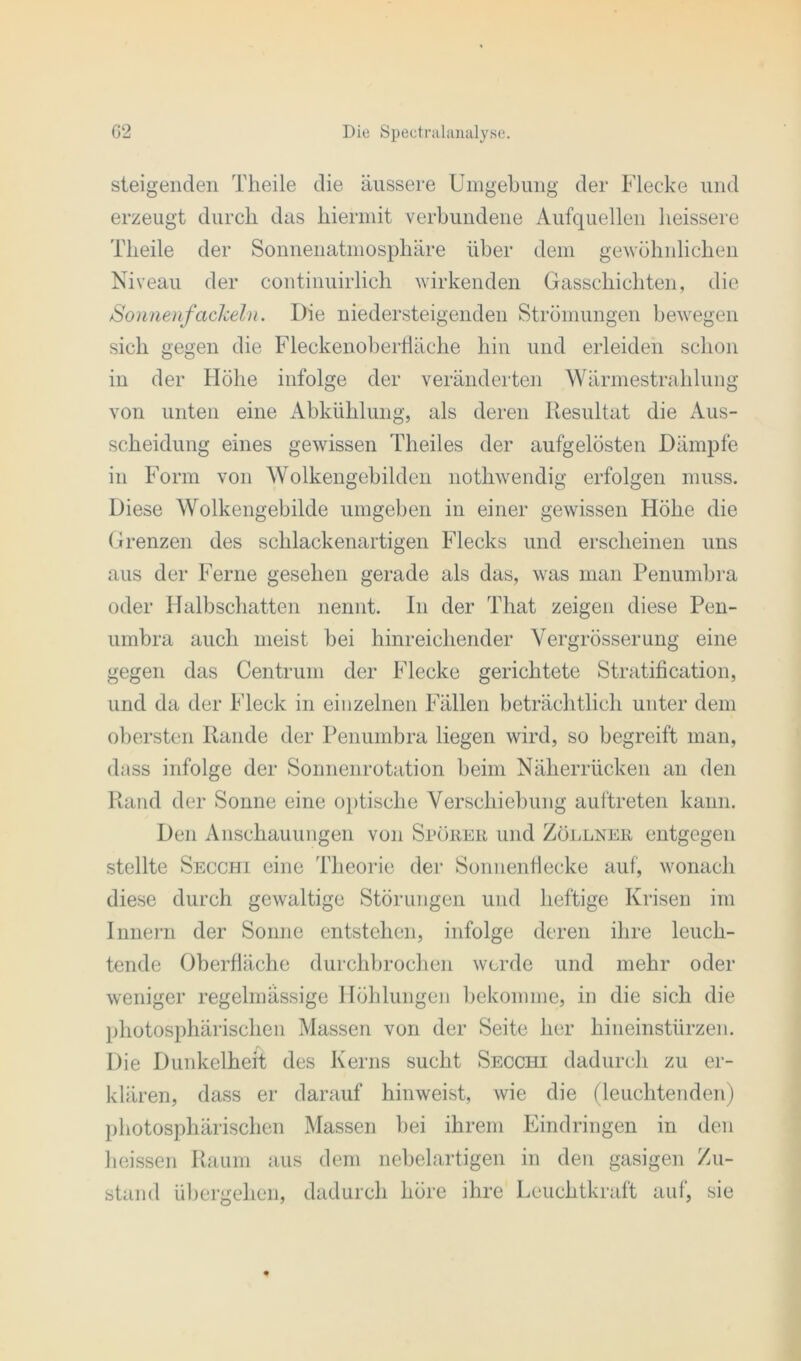 steigenden Theile die äussere Umgebung der Flecke und erzeugt durch das hiermit verbundene Aufquellen heissere Theile der Sonnenatmosphäre über dem gewöhnlichen Niveau der continuirlich wirkenden Gasschichten, die Sonnenfackeln. Die niedersteigenden Strömungen bewegen sich gegen die Fleckenoberfläche hin und erleiden schon in der Höhe infolge der veränderten Wärmestrahlung von unten eine Abkühlung, als deren Resultat die Aus- scheidung eines gewissen Theiles der aufgelösten Dämpfe in Form von Wolkengebilden nothwendig erfolgen muss. Diese Wolkengebilde umgeben in einer gewissen Höhe die Grenzen des schlackenartigen Flecks und erscheinen uns aus der Ferne gesehen gerade als das, was man Penumbra oder Halbschatten nennt. In der That zeigen diese Pen- umbra auch meist bei hinreichender Vergrösserung eine gegen das Centrum der Flecke gerichtete Stratification, und da der Fleck in einzelnen Fällen beträchtlich unter dem obersten Rande der Penumbra liegen wird, so begreift man, dass infolge der Sonnenrotation beim Näherrücken an den Rand der Sonne eine optische Verschiebung auftreten kann. Den Anschauungen von Sporer und Zöllner entgegen stellte Secchi eine Theorie der Sonnenflecke auf, wonach diese durch gewaltige Störungen und heftige Krisen im Innern der Sonne entstehen, infolge deren ihre leuch- tende Oberfläche durchbrochen werde und mehr oder weniger regelmässige Höhlungen bekomme, in die sich die photosphärischen Massen von der Seite her hineinstürzen. Die Dunkelheit des Kerns sucht Secchi dadurch zu er- klären, dass er darauf hinweist, wie die (leuchtenden) photosphärischen Massen bei ihrem Eindringen in den heissen Raum aus dem nebelartigen in den gasigen Zu- stand übergehen, dadurch höre ihre Leuchtkraft auf, sie