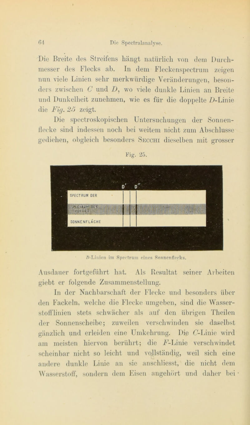 Die Breite des Streifens hängt natürlich von dem Durch- messer des Flecks ab. In dem Fleckenspectrum zeigen nun viele Linien sehr merkwürdige Veränderungen, beson- ders zwischen C und D, wo viele dunkle Linien an Breite und Dunkelheit zunehmen, wie es für die doppelte D-Linie die Fig. 2ö zeigt. Die spectroskopischen Untersuchungen der Sonnen- flecke sind indessen noch bei weitem nicht zum Abschlüsse gediehen, obgleich besonders Secghi dieselben mit grosser /Manien im Spectrum eines Sonnenfleelcs. Ausdauer fortgeführt hat. Als Resultat seiner Arbeiten giebt er folgende Zusammenstellung. In der Nachbarschaft der Flecke und besonders über den Fackeln, welche die Flecke umgeben, sind die Wasser- stofflinien stets schwächer als auf den übrigen Theilen der Sonnenscheibe; zuweilen verschwinden sie daselbst gänzlich und erleiden eine Umkehrung. Die C-Linie wird am meisten hiervon berührt; die F'-Linie verschwindet scheinbar nicht so leicht und vollständig, weil sich eine andere dunkle Linie an sie anschliesst, die nicht dem Wasserstoff, sondern dem Eisen angehört und daher bei •