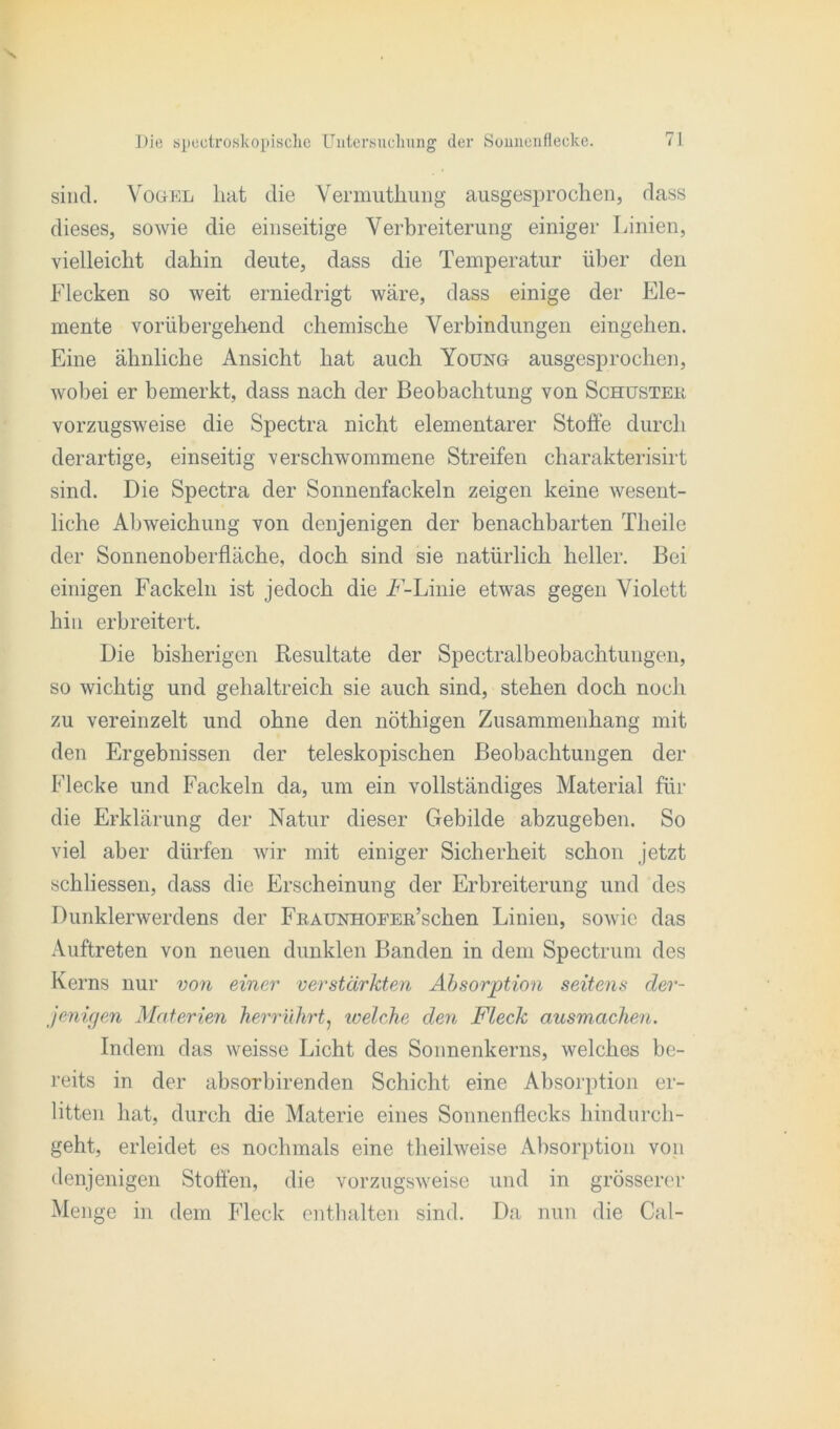 sind. Vogel hat die Vermuthung ausgesprochen, dass dieses, sowie die einseitige Verbreiterung einiger Linien, vielleicht dahin deute, dass die Temperatur über den Flecken so weit erniedrigt wäre, dass einige der Ele- mente vorübergehend chemische Verbindungen eingehen. Eine ähnliche Ansicht hat auch Young ausgesprochen, wobei er bemerkt, dass nach der Beobachtung von Schuster vorzugsweise die Spectra nicht elementarer Stoffe durch derartige, einseitig verschwommene Streifen charakterisirt sind. Die Spectra der Sonnenfackeln zeigen keine wesent- liche Abweichung von denjenigen der benachbarten Theile der Sonnenoberfläche, doch sind sie natürlich heller. Bei einigen Fackeln ist jedoch die F-Linie etwas gegen Violett hin erbreitert. Die bisherigen Resultate der Spectralbeobachtungen, so wichtig und gehaltreich sie auch sind, stehen doch noch zu vereinzelt und ohne den nöthigen Zusammenhang mit den Ergebnissen der teleskopischen Beobachtungen der Flecke und Fackeln da, um ein vollständiges Material für die Erklärung der Natur dieser Gebilde abzugeben. So viel aber dürfen wir mit einiger Sicherheit schon jetzt schliessen, dass die Erscheinung der Erbreiterung und des Dunklerwerdens der FRAUNHOEEß’schen Linien, sowie das Auftreten von neuen dunklen Banden in dem Spectrum des Kerns nur von einer verstärkten Absorption seitens der- jenigen Materien herrührt, welche den Fleck ausmachen. Indem das weisse Licht des Sonnenkerns, welches be- reits in der absorbirenden Schicht eine Absorption er- litten hat, durch die Materie eines Sonnenflecks hindurch- geht, erleidet es nochmals eine theilweise Absorption von denjenigen Stoffen, die vorzugsweise und in grösserer Menge in dem Fleck enthalten sind. Da nun die Cal-