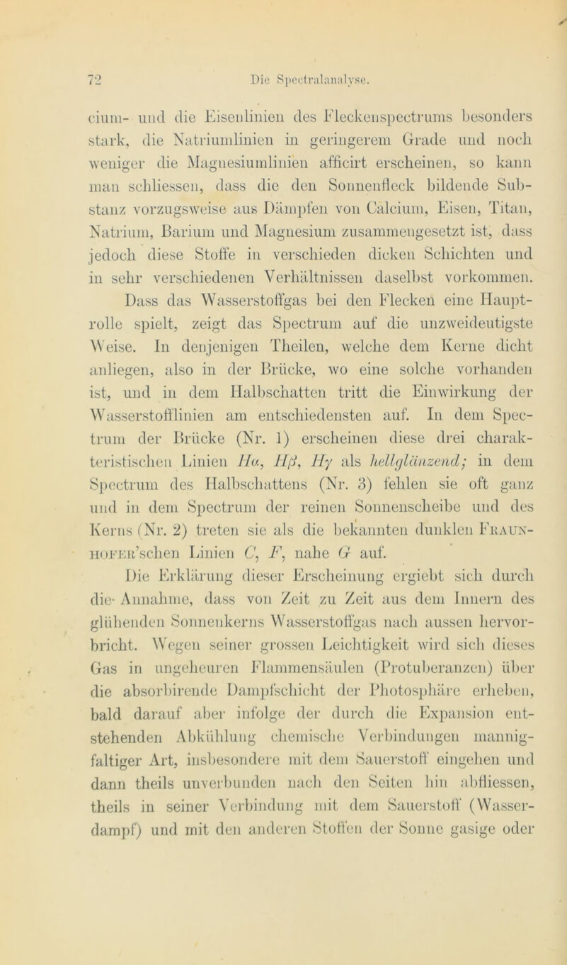 ciuni- und die Eisenlinien des Fleckenspectrums besonders stark, die Natriumlinien in geringerem Grade und noch weniger die Magnesiumlinien afficirt erscheinen, so kann man schliessen, dass die den Sonnenfleck bildende Sub- stanz vorzugsweise aus Dämpfen von Calcium, Eisen, Titan, Natrium, Barium und Magnesium zusammengesetzt ist, dass jedoch diese Stoffe in verschieden dicken Schichten und in sehr verschiedenen Verhältnissen daselbst Vorkommen. Dass das Wasserstoffgas bei den Flecken eine Haupt- rolle spielt, zeigt das Spectrum auf die unzweideutigste Weise. In denjenigen Theilen, welche dem Kerne dicht anliegen, also in der Brücke, wo eine solche vorhanden ist, und in dem Halbschatten tritt die Einwirkung der Wasserstofflinien am entschiedensten auf. In dem Spec- trum der Brücke (Nr. 1) erscheinen diese drei charak- teristischen Linien Ha, Hß, Hy als hellglänzend; in dem Spectrum des Halbschattens (Nr. 3) fehlen sie oft ganz und in dem Spectrum der reinen Sonnenscheibe und des Kerns (Nr. 2) treten sie als die bekannten dunklen Fhaun- HOFEa’schen Linien C\ F, nahe G auf. Die Erklärung dieser Erscheinung ergiebt sich durch die- Annahme, dass von Zeit zu Zeit aus dem Innern des glühenden Sonnenkerns Wasserstoffgas nach aussen hervor- bricht. Wegen seiner grossen Leichtigkeit wird sich dieses Gas in ungeheuren Flammensäulen (Protuberanzen) über die absorbirende Dampfschicht der Photosphäre erheben, bald darauf aber infolge der durch die Expansion ent- stehenden Abkühlung chemische Verbindungen mannig- faltiger Art, insbesondere mit dem Sauerstoff eingehen und dann theils unverbunden nach den Seiten hin abfliessen, theils in seiner Verbindung mit dem Sauerstoff (Wasser- dampf) und mit den anderen Stoffen der Sonne gasige oder