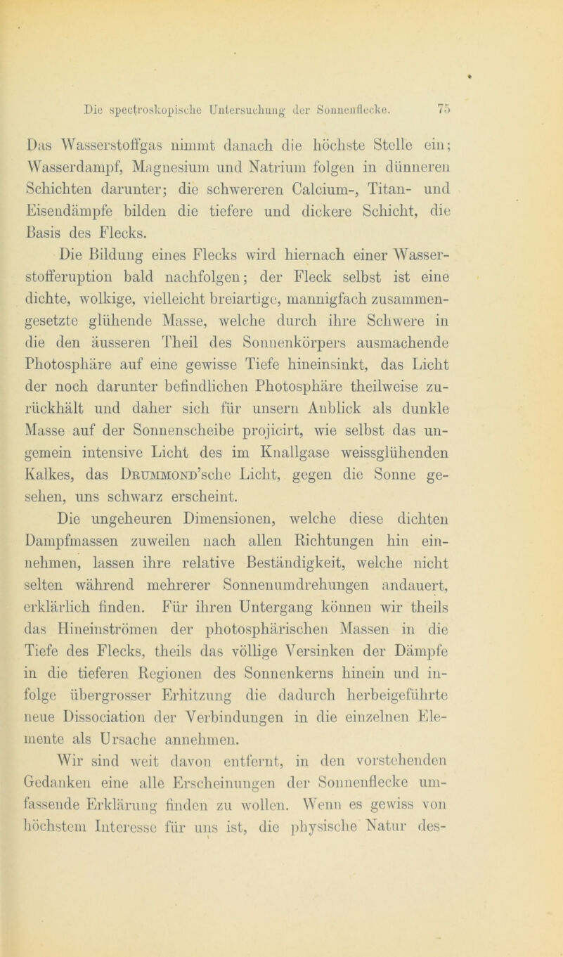 Das Wasserstoffgas nimmt danach die höchste Stelle ein; Wasserdampf, Magnesium und Natrium folgen in dünneren Schichten darunter; die schwereren Calcium-, Titan- und Eisendämpfe bilden die tiefere und dickere Schicht, die Basis des Flecks. Die Bildung eines Flecks wird hiernach einer Wasser- stoff'eruption bald nachfolgen; der Fleck selbst ist eine dichte, wolkige, vielleicht breiartige, mannigfach zusammen- gesetzte glühende Masse, welche durch ihre Schwere in die den äusseren Theil des Sonnenkörpers ausmachende Photosphäre auf eine gewisse Tiefe hineinsinkt, das Licht der noch darunter befindlichen Photosphäre theilweise zu- rückhält und daher sich für unsern Anblick als dunkle Masse auf der Sonnenscheibe projicirt, wie selbst das un- gemein intensive Licht des im Knallgase weissglühenden Kalkes, das DßUMMOND’sche Licht, gegen die Sonne ge- sehen, uns schwarz erscheint. Die ungeheuren Dimensionen, welche diese dichten Dampfmassen zuweilen nach allen Richtungen hin ein- nehmen, lassen ihre relative Beständigkeit, welche nicht selten während mehrerer Sonnenumdrehungen andauert, erklärlich finden. Für ihren Untergang können wir theils das Hineinströmen der photosphärischen Massen in die Tiefe des Flecks, theils das völlige Versinken der Dämpfe in die tieferen Regionen des Sonnenkerns hinein und in- folge übergrosser Erhitzung die dadurch herbeigeführte neue Dissociation der Verbindungen in die einzelnen Ele- mente als Ursache annehmen. Wir sind weit davon entfernt, in den vorstehenden Gedanken eine alle Erscheinungen der Sonnenflecke um- fassende Erklärung finden zu wollen. Wenn es gewiss von höchstem Interesse für uns ist, die physische Natur des-