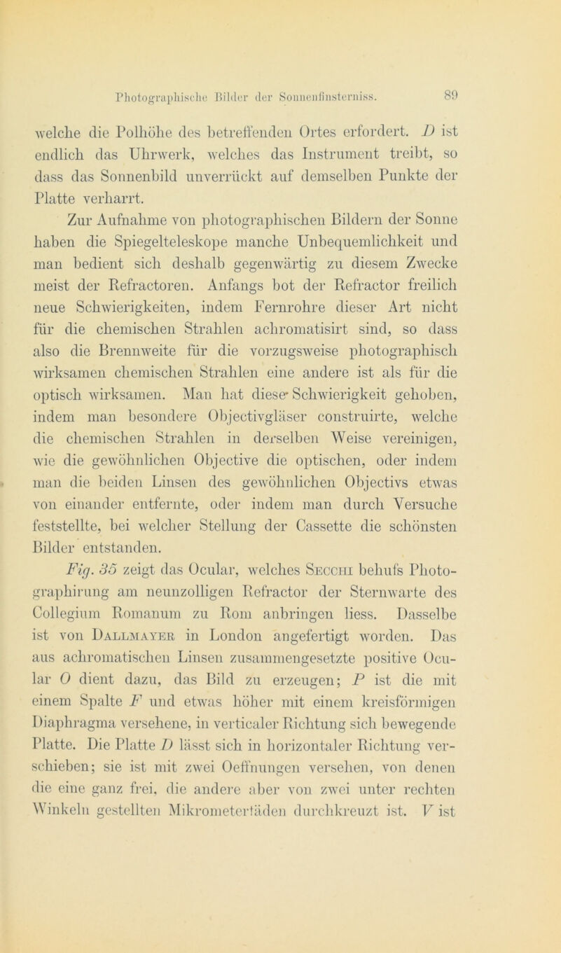 welche die Polliülie des betretenden Ortes erfordert. D ist endlich das Uhrwerk, Avelches das Instrument treibt, so dass das Sonnenbild unverrückt auf demselben Punkte der Platte verharrt. Zur Aufnahme von photographischen Bildern der Sonne haben die Spiegelteleskope manche Unbequemlichkeit und man bedient sich deshalb gegenwärtig zu diesem Zwecke meist der Refractoren. Anfangs bot der Refractor freilich neue Schwierigkeiten, indem Fernrohre dieser Art nicht für die chemischen Strahlen achromatisirt sind, so dass also die Brennweite für die vorzugsweise photographisch wirksamen chemischen Strahlen eine andere ist als für die optisch wirksamen. Man hat diese* Schwierigkeit gehoben, indem man besondere Objectivgläser construirte, welche die chemischen Strahlen in derselben Weise vereinigen, wie die gewöhnlichen Objective die optischen, oder indem man die beiden Linsen des gewöhnlichen Objectivs etwas von einander entfernte, oder indem man durch Versuche feststellte, bei welcher Stellung der Cassette die schönsten Bilder entstanden. Fig. 35 zeigt das Ocular, welches Secchi behufs Pkoto- graphirung am neunzolligen Refractor der Sternwarte des Collegium Romanum zu Rom anbringen liess. Dasselbe ist von Dallmayeb in London angefertigt worden. Das aus achromatischen Linsen zusammengesetzte positive Ocu- lar 0 dient dazu, das Bild zu erzeugen; P ist die mit einem Spalte F und etwas höher mit einem kreisförmigen Diaphragma versehene, in verticaler Richtung sich bewegende Platte. Die Platte D lässt sich in horizontaler Richtung ver- schieben; sie ist mit zwei Oeffnungen versehen, von denen die eine ganz frei, die andere aber von zwei unter rechten Winkeln gestellten Mikrometertäden durchkreuzt ist. V ist