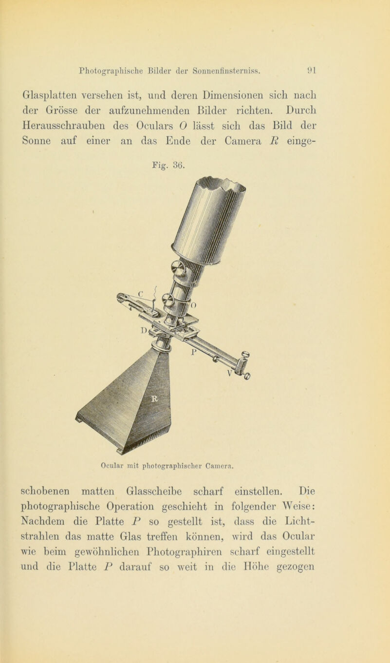 Glasplatten versehen ist, und deren Dimensionen sich nach der Grösse der aufzunehmenden Bilder richten. Durch Herausschrauben des Oculars 0 lässt sich das Bild der Sonne auf einer an das Ende der Camera R einge- Ocular mit photographischer Camera. schobenen matten Glasscheibe scharf einstcllen. Die photographische Operation geschieht in folgender Weise: Nachdem die Platte P so gestellt ist, dass die Licht- strahlen das matte Glas treffen können, wird das Ocular wie beim gewöhnlichen Photographiren scharf eingestellt und die Platte P darauf so weit in die Höhe gezogen