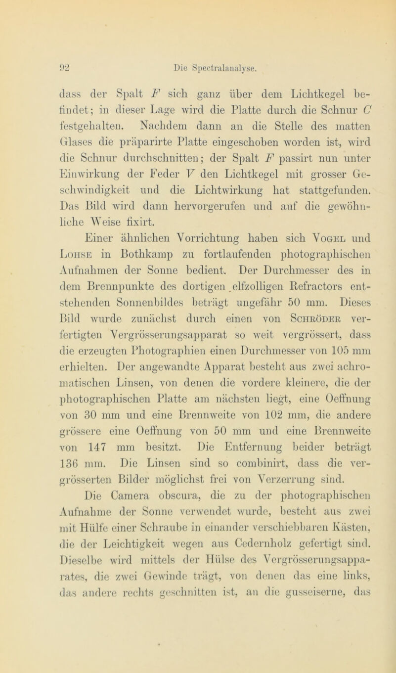 dass der Spalt F sich ganz über dem Lichtkegel be- findet; in dieser Lage wird die Platte durch die Schnur G festgehalten. Nachdem dann an die Stelle des matten Glases die präparirte Platte eingeschoben worden ist, wird die Schnur durchschnitten; der Spalt F passirt nun unter Einwirkung der Feder V den Lichtkegel mit grosser Ge- schwindigkeit und die Lichtwirkung hat stattgefunden. Das Bild wird dann hervorgerufen und auf die gewöhn- liche Weise fixirt. Einer ähnlichen Vorrichtung haben sich Vogel und Lohse in Bothkamp zu fortlaufenden photographischen Aufnahmen der Sonne bedient. Der Durchmesser des in dem Brennpunkte des dortigen .elfzolligen Refractors ent- stehenden Sonnenbildes beträgt ungefähr 50 mm. Dieses Bild wurde zunächst durch einen von Schröder ver- fertigten Vergrösserungsapparat so weit vergrössert, dass die erzeugten Photographien einen Durchmesser von 105 mm erhielten. Der angewandte Apparat besteht aus zwei achro- matischen Linsen, von denen die vordere kleinere, die der photographischen Platte am nächsten liegt, eine Oeffnung von 30 mm und eine Brennweite von 102 mm, die andere grössere eine Oeffnung von 50 mm und eine Brennweite von 147 mm besitzt. Die Entfernung beider beträgt 136 mm. Die Linsen sind so combinirt, dass die ver- grösserten Bilder möglichst frei von Verzerrung sind. Die Camera obscura, die zu der photographischen Aufnahme der Sonne verwendet wurde, besteht aus zwei mit Hülfe einer Schraube in einander verschiebbaren Kästen, die der Leichtigkeit wegen aus Cedernholz gefertigt sind. Dieselbe wird mittels der Hülse des Vergrösserungsappa- rates, die zwei Gewinde trägt, von denen das eine links, das andere rechts geschnitten ist, an die gusseiserne, das