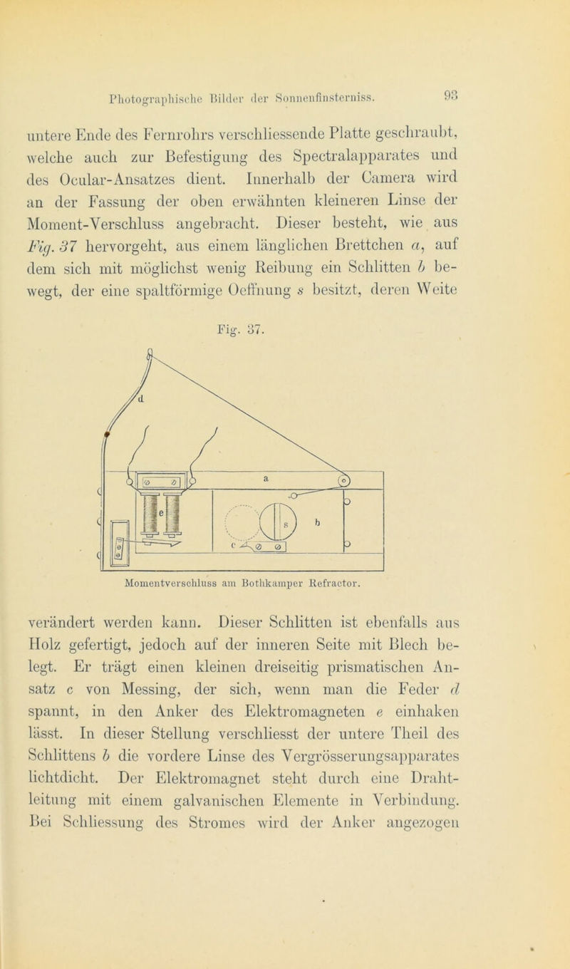 untere Ende des Fernrohrs verschliessende Platte geschraubt, welche auch zur Befestigung des Spectralapparates und des Ocular-Ansatzes dient. Innerhalb der Camera wird an der Fassung der oben erwähnten kleineren Linse der Moment-Verschluss angebracht. Dieser besteht, wie aus Fig. 37 hervorgeht, aus einem länglichen Brettchen «, auf dem sich mit möglichst wenig Reibung ein Schlitten h be- wegt, der eine spaltförmige Oeffnung s besitzt, deren Weite Fig. 37. Momentverschluss am Bothkamper Kefractor. verändert werden kann. Dieser Schlitten ist ebenfalls aus Holz gefertigt, jedoch auf der inneren Seite mit Blech be- legt. Er trägt einen kleinen dreiseitig prismatischen An- satz c von Messing, der sich, wenn man die Feder d spannt, in den i\.nker des Elektromagneten e einhaken lässt. In dieser Stellung verscliliesst der untere Tlieil des Schlittens b die vordere Linse des Vergrösserungsapparates lichtdicht. Der Elektromagnet steht durch eitle Draht- leitung mit einem galvanischen Elemente in Verbindung. Bei Schliessung des Stromes wird der Anker angezogen