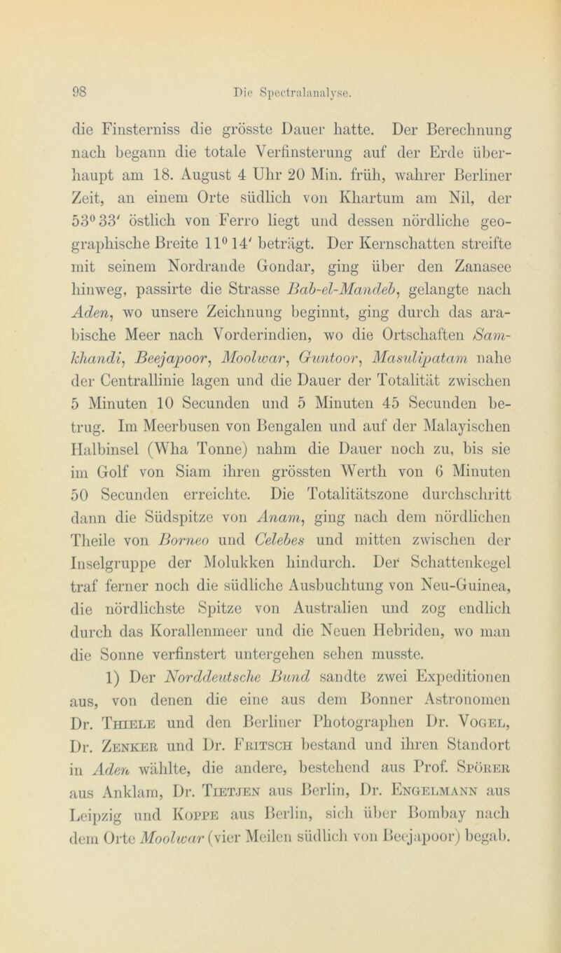 die Finsterniss die grösste Dauer hatte. Der Berechnung nach begann die totale Verfinsterung auf der Erde über- haupt am 18. August 4 Uhr 20 Min. früh, wahrer Berliner Zeit, an einem Orte südlich von Khartum am Nil, der 53° 33' östlich von Ferro liegt und dessen nördliche geo- graphische Breite 11° 14' beträgt. Der Kernschatten streifte mit seinem Nordrande Gondar, ging über den Zanasee hinweg, passirte die Strasse Bab-el-Mandeb, gelangte nach Aden, wo unsere Zeichnung beginnt, ging durch das ara- bische Meer nach Vorderindien, wo die Ortschaften Sam- khandi, Beejajpoor, Moolwar, Guntoor, Masulijpatam nahe der Centrallinie lagen und die Dauer der Totalität zwischen 5 Minuten 10 Secunden und 5 Minuten 45 Secunden be- trug. Im Meerbusen von Bengalen und auf der Malayischen Halbinsel (Wha Tonne) nahm die Dauer noch zu, bis sie im Golf von Siam ihren grössten Werth von 6 Minuten 50 Secunden erreichte. Die Totalitätszone durchschritt dann die Südspitze von Anam, ging nach dem nördlichen Theile von Borneo und Celebes und mitten zwischen der Inselgruppe der Molukken hindurch. Der Schattenkegel traf ferner noch die südliche Ausbuchtung von Neu-Guinea, die nördlichste Spitze von Australien und zog endlich durch das Korallenmeer und die Neuen Hebriden, wo man die Sonne verfinstert untergeben sehen musste. 1) Der Norddeutsche Bund sandte zwei Expeditionen aus, von denen die eine aus dem Bonner Astronomen Dr. Thiele und den Berliner Photographen Dr. Vogel, Dr. Zenker und Dr. Fritsch bestand und ihren Standort in Aden wählte, die andere, bestehend aus Prof. Sporer aus Anklarn, Dr. Tietjen aus Berlin, Dr. Engelmann aus Leipzig und Koppe aus Berlin, sich über Bombay nach dem Orte Moolwar (vier Meilen südlich von Beejapoor) begab.