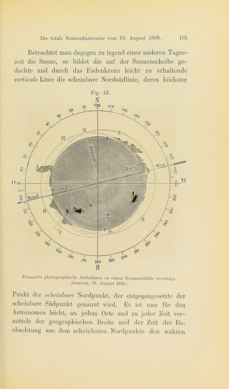 Jbetrachtet man dagegen zu irgend einer anderen Tages- zeit die Sonne, so bildet die auf der Sonnenscheibe ge- dachte und durch das Fadenkreuz leicht zu erhaltende verticale Linie die scheinbare Nordsüdlinie, deren höchster Fig. 43. N Tennant's photographische Aufnahmen zu einem Gcsammtbilde vereinigt. (Guntoor, 18. August 1868.) Punkt der scheinbare Nordpunkt, der entgegengesetzte der scheinbare Südpunkt genannt wird. Es ist nun für den Astronomen leicht, an jedem Orte und zu jeder Zeit ver- mittels der geographischen Breite und der Zeit der Be- obachtung aus dem scheinbaren Nordpunkte den wahren