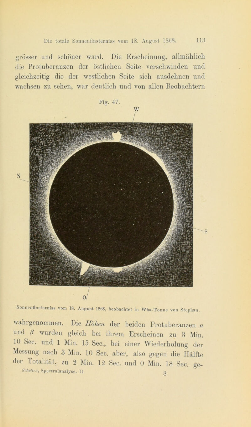 grösser und schöner ward. Die Erscheinung, allmählich die Protuberanzen der östlichen Seite verschwinden und gleichzeitig die der westlichen Seite sich ausdehnen und wachsen zu sehen, war deutlich und von allen Beobachtern Fig. 47. Sonnonfinsterniss vom 18. August 18(18, beobachtet in Wha-Tonne von Stephan. wahrgenommen. Die Höhen der beiden Protuberanzen a und ß wurden gleich bei ihrem Erscheinen zu 3 Min. 10 Sec. und 1 Min. 15 Sec., bei einer Wiederholung der Messung nach 3 Min. 10 Sec. aber, also gegen die Hälfte der lotalität, zu 2 Min. 12 Sec. und 0 Min. 13 Sec. ge- Sche/len, Spectralanalyse. II. o