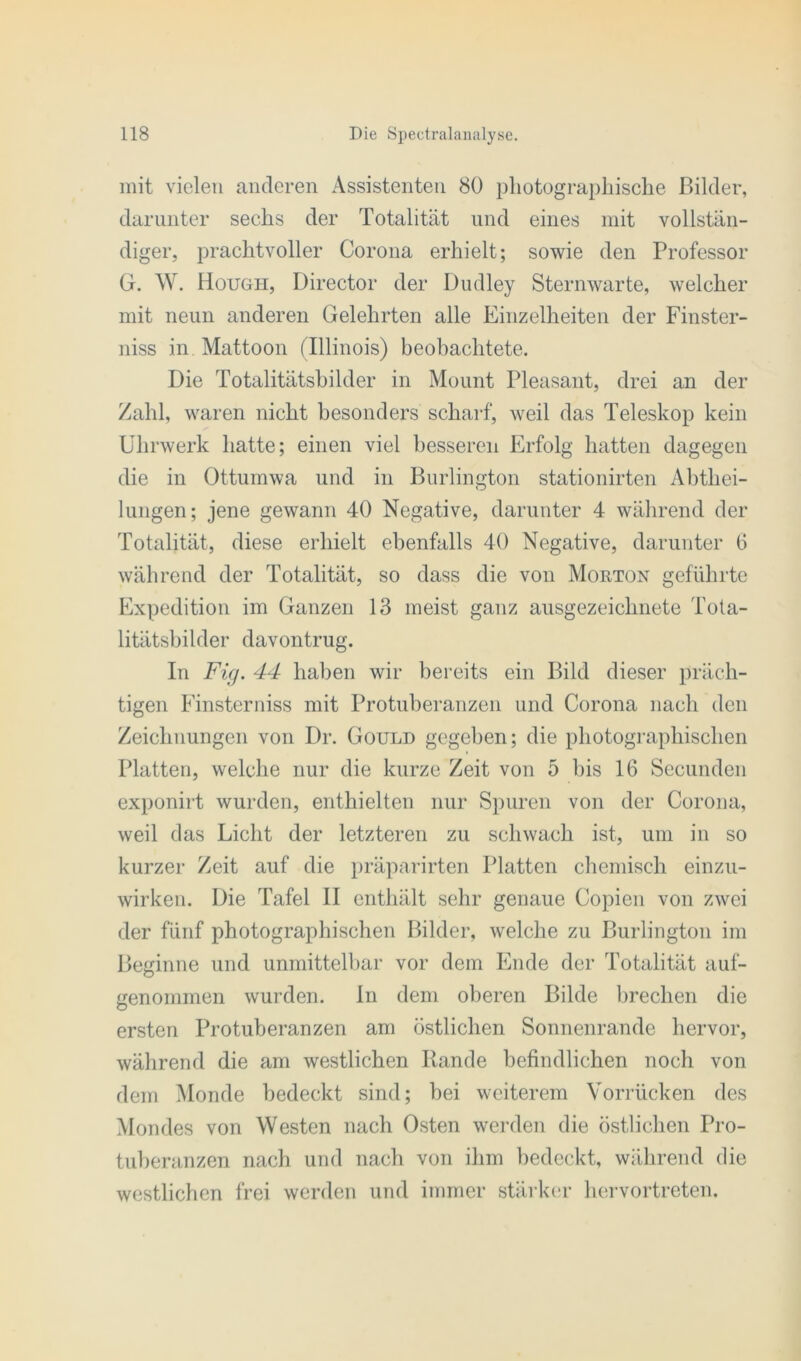 mit vielen anderen Assistenten 80 photographische Bilder, darunter sechs der Totalität und eines mit vollstän- diger, prachtvoller Corona erhielt; sowie den Professor G. W. Hough, Director der Dudley Sternwarte, welcher mit neun anderen Gelehrten alle Einzelheiten der Finster- niss in Mattoon (Illinois) beobachtete. Die Totalitätsbilder in Mount Pleasant, drei an der Zahl, waren nicht besonders scharf, weil das Teleskop kein Uhrwerk hatte; einen viel besseren Erfolg hatten dagegen die in Ottumwa und in Burlington stationirten Abthei- lungen; jene gewann 40 Negative, darunter 4 während der Totalität, diese erhielt ebenfalls 40 Negative, darunter 6 während der Totalität, so dass die von Morton geführte Expedition im Ganzen 13 meist ganz ausgezeichnete Tota- litätsbilder davontrug. In Fig. 44 haben wir bereits ein Bild dieser präch- tigen Finsterniss mit Protuberanzen und Corona nach den Zeichnungen von Dr. Gould gegeben; die photographischen Platten, welche nur die kurze Zeit von 5 bis 16 Secunden exponirt wurden, enthielten nur Spuren von der Corona, weil das Licht der letzteren zu schwach ist, um in so kurzer Zeit auf die präparirten Platten chemisch einzu- wirken. Die Tafel II enthält sehr genaue Copien von zwei der fünf photographischen Bilder, welche zu Burlington im Beginne und unmittelbar vor dem Ende der Totalität auf- genommen wurden. In dem oberen Bilde brechen die ersten Protuberanzen am östlichen Sonnenrande hervor, während die am westlichen Bande befindlichen noch von dem Monde bedeckt sind; bei weiterem Vorrücken des Mondes von Westen nach Osten werden die östlichen Pro- tuberanzen nach und nach von ihm bedeckt, während die westlichen frei werden und immer stärker hervortreten.