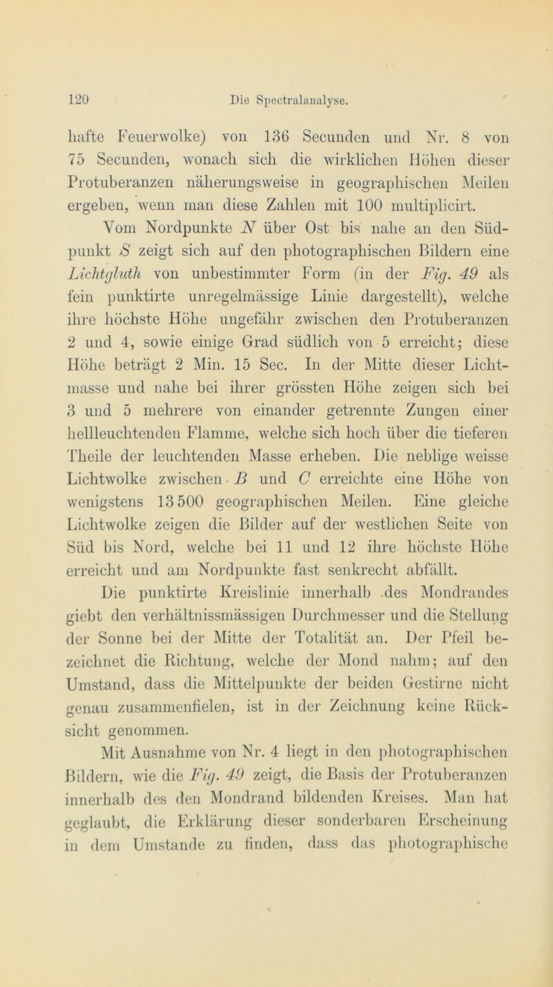 hafte Feuerwolke) von 136 Secunden und Nr. 8 von 75 Secunden, wonach sich die wirklichen Höhen dieser Protuberanzen näherungsweise in geographischen Meilen ergehen, wenn man diese Zahlen mit 100 multiplicirt. Vom Nordpunkte N über Ost bis nahe an den Süd- punkt S zeigt sich auf den photographischen Bildern eine LicJitgluth von unbestimmter Form (in der Fig. 49 als fein punktirte unregelmässige Linie dargestellt), welche ihre höchste Höhe ungefähr zwischen den Protuberanzen 2 und 4, sowie einige Grad südlich von 5 erreicht; diese Höhe beträgt 2 Min. 15 Sec. In der Mitte dieser Licht- masse und nahe bei ihrer grössten Höhe zeigen sich bei 3 und 5 mehrere von einander getrennte Zungen einer hellleuchtenden Flamme, welche sich hoch über die tieferen Theile der leuchtenden Masse erheben. Die neblige weisse Lichtwolke zwischen - B und C erreichte eine Höhe von wenigstens 13 500 geographischen Meilen. Eine gleiche Lichtwolke zeigen die Bilder auf der westlichen Seite von Süd bis Nord, welche bei 11 und 12 ihre höchste Höhe erreicht und am Nordpunkte fast senkrecht abfällt. Die punktirte Kreislinie innerhalb des Mondrandes giebt den verhältnissmässigen Durchmesser und die Stellung der Sonne hei der Mitte der Totalität an. Der Pfeil be- zeichnet die Richtung, welche der Mond nahm; auf den Umstand, dass die Mittelpunkte der beiden Gestirne nicht genau zusammenfielen, ist in der Zeichnung keine Rück- sicht genommen. Mit Ausnahme von Nr. 4 liegt in den photographischen Bildern, wie die Fig. 49 zeigt, die Basis der Protuberanzen innerhalb des den Mondrand bildenden Kreises. Man hat geglaubt, die Erklärung dieser sonderbaren Erscheinung in dem Umstande zu finden, dass das photographische