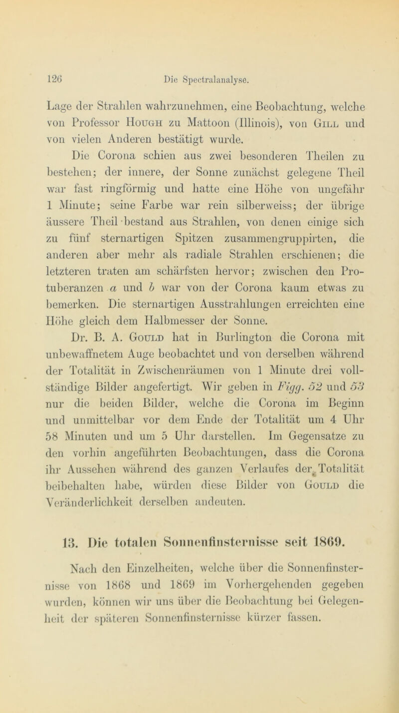 Lage der Strahlen wahrzunehmen, eine Beobachtung, welche von Professor Hough zu Mattoon (Illinois), von Gill und von vielen Anderen bestätigt wurde. Die Corona schien aus zwei besonderen Theilen zu bestehen; der innere, der Sonne zunächst gelegene Theil war fast ringförmig und hatte eine Höhe von ungefähr 1 Minute; seine Farbe war rein silberweiss; der übrige äussere Theil bestand aus Strahlen, von denen einige sich zu fünf sternartigen Spitzen zusammengruppirten, die anderen aber mehr als radiale Strahlen erschienen; die letzteren traten am schärfsten hervor; zwischen den Pro- tuberanzen a und b war von der Corona kaum etwas zu bemerken. Die sternartigen Ausstrahlungen erreichten eine Höhe gleich dem Halbmesser der Sonne. Dr. B. A. Gould hat in Burlington die Corona mit unbewaffnetem Auge beobachtet und von derselben während der Totalität in Zwischenräumen von 1 Minute drei voll- ständige Bilder angefertigt. Wir geben in Figg. 52 und 53 nur die beiden Bilder, welche die Corona im Beginn und unmittelbar vor dem Ende der Totalität um 4 Uhr 58 Minuten und um 5 Uhr darstellen. Im Gegensätze zu den vorhin angeführten Beobachtungen, dass die Corona ihr Aussehen während des ganzen Verlaufes dert Totalität beibehalten habe, würden diese Bilder von Gould die Veränderlichkeit derselben an deuten. 1? >. Die totalen Sonnenfinsternisse seit 1869. Nach den Einzelheiten, welche über die Sonnenfinster- nisse von 1868 und 1869 im Vorhergehenden gegeben wurden, können wir uns über die Beobachtung hei Gelegen- heit der späteren Sonnenfinsternisse kürzer fassen.