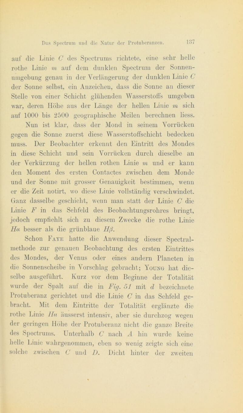 auf die Linie C des Spectrums richtete, eine sehr helle rothe Linie m auf dem dunklen Spectrum der Sonnen- umgebung genau in der Verlängerung der dunklen Linie C der Sonne selbst, ein Anzeichen, dass die Sonne an dieser Stelle von einer Schicht glühenden Wasserstoffs umgeben war, deren Höhe aus der Länge der hellen Linie m sich auf 1000 bis 2500 geographische Meilen berechnen liess. Nun ist klar, dass der Mond in seinem Vorrücken gegen die Sonne zuerst diese Wasserstoffschicht bedecken muss. Der Beobachter erkennt den Eintritt des Mondes in diese Schicht und sein Vorrücken durch dieselbe an der Verkürzung der hellen rothen Linie m und er kann den Moment des ersten Contactes zwischen dem Monde und der Sonne mit grosser Genauigkeit bestimmen, wenn er die Zeit notirt, wo diese Linie vollständig verschwindet. Ganz dasselbe geschieht, wenn man statt der Linie C die Linie F in das Sehfeld des Beobachtungsrohres bringt, jedoch empfiehlt sich zu diesem Zwecke die rothe Linie Ha besser als die grünblaue Hß. Schon Faye hatte die Anwendung dieser Spectral- methode zur genauen Beobachtung des ersten Eintrittes des Mondes, der Venus oder eines andern Planeten in die Sonnenscheibe in Vorschlag gebracht; Young hat die- selbe ausgeführt. Kurz vor dem Beginne der Totalität wurde der Spalt auf die in Fig. 6J mit cl bezeichnete Protuberanz gerichtet und die Linie C in das Sehfeld ge- bracht. Mit dem Eintritte der Totalität erglänzte die rothe Linie //« äusserst intensiv, aber sie durchzog wegen der geringen Höhe der Protuberanz nicht die ganze Breite des Spectrums. Unterhalb C nach A hin wurde keine helle Linie wahrgenommen, eben so wenig zeigte sich eine solche zwischen C und 1). Dicht hinter der zweiten