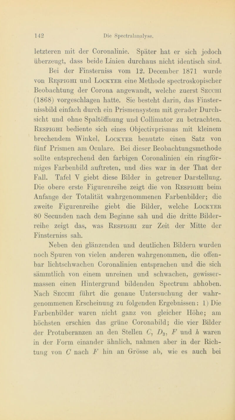 letzteren mit der Coronalinie. Später hat er sich jedoch überzeugt, dass beide Linien durchaus nicht identisch sind. Bei der Finsterniss vom 12. December 1871 wurde von Respighi und Lockyer eine Methode spectroskopischer Beobachtung der Corona angewandt, welche zuerst Secchi (1868) vorgeschlagen hatte. Sie besteht darin, das Finster- nissbild einfach durch ein Prismensystem mit gerader Durch- sicht und ohne Spaltöffnung und Collimator zu betrachten. Respighi bediente sich eines Objectivprismas mit kleinem brechendem Winkel, Lockyer benutzte einen Satz von fünf Prismen am Oculare. Bei dieser Beobachtungsmethode sollte entsprechend den farbigen Coronalinien ein ringför- miges Farbenbild auftreten, und dies war in der That der Fall. Tafel Y giebt diese Bilder in getreuer Darstellung. Die obere erste Figurenreihe zeigt die von Respighi beim Anfänge der Totalität wahrgenommenen Farbenbilder; die zweite Figurenreihe giebt die Bilder, welche Lockyer 80 Secunden nach dem Beginne sah und die dritte Bilder- reihe zeigt das, was Respighi zur Zeit der Mitte der Finsterniss sah. Neben den glänzenden und deutlichen Bildern wurden noch Spuren von vielen anderen wahrgenommen, die offen- bar lichtschwachen Coronalinien entsprachen und die sich sämmtlich von einem unreinen und schwachen, gewisser- massen einen Hintergrund bildenden Spectrum abhoben. Nach Secchi führt die genaue Untersuchung der wahr- genommenen Erscheinung zu folgenden Ergebnissen: I) Die Farbenbilder waren nicht ganz von gleicher Höhe; am höchsten erschien das grüne Coronabild; die vier Bilder der Protuberanzen an den Stellen C, /)3, F und h waren in der Form einander ähnlich, nahmen aber in der Rich- tung von C nach F hin an Grösse ab, wie es auch bei