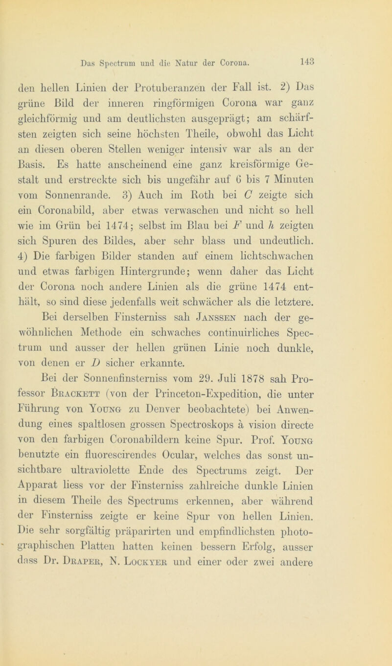 den hellen Linien der Protuberanzen der Fall ist. 2) Das grüne Bild der inneren ringförmigen Corona war ganz gleichförmig und am deutlichsten ausgeprägt; am schärf- sten zeigten sich seine höchsten Theile, obwohl das Licht an diesen oberen Stellen weniger intensiv war als an der Basis. Es hatte anscheinend eine ganz kreisförmige Ge- stalt und erstreckte sich bis ungefähr auf 6 bis 7 Minuten vom Sonnenrande. 3) Auch im Roth bei C zeigte sich ein Coronabild, aber etwas verwaschen und nicht so hell wie im Grün bei 1474; selbst im Blau bei F und h zeigten sich Spuren des Bildes, aber sehr blass und undeutlich. 4) Die farbigen Bilder standen auf einem lichtschwachen und etwas farbigen Hintergründe; wenn daher das Licht der Corona noch andere Linien als die grüne 1474 ent- hält, so sind diese jedenfalls weit schwächer als die letztere. Bei derselben Finsterniss sah Janssen nach der ge- wöhnlichen Methode ein schwaches continuirliches Spec- trum und ausser der hellen grünen Linie noch dunkle, von denen er D sicher erkannte. Bei der Sonnenfinsterniss vom 29. Juli 1878 sah Pro- fessor Beackett (von der Princeton-Expedition, die unter Führung von Young zu Denver beobachtete) bei Anwen- dung eines spaltlosen grossen Spectroskops ä vision directe von den farbigen Coronabildern keine Spur. Prof. Young benutzte ein fluorescirendes Ocular, welches das sonst un- sichtbare ultraviolette Ende des Spectrums zeigt. Der Apparat liess vor der Finsterniss zahlreiche dunkle Linien in diesem Theile des Spectrums erkennen, aber während der Finsterniss zeigte er keine Spur von hellen Linien. Die sehr sorgfältig präparirten und empfindlichsten photo- graphischen Platten hatten keinen bessern Erfolg, ausser dnss Dr. Drapee, N. Lockyer und einer oder zwei andere