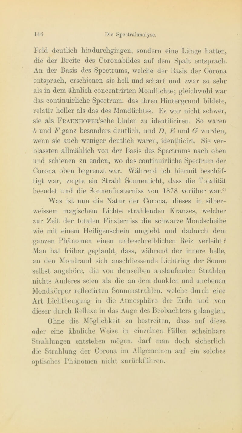 Feld deutlicli hindurchgingen, sondern eine Länge hatten, die der Breite des Coronahildes auf dem Spalt entsprach. An der Basis des Spectrums, welche der Basis der Corona entsprach, erschienen sie hell und scharf und zwar so sehr als in dem ähnlich concentrirten Mondlichte; gleichwohl war das continuirliche Spectrum, das ihren Hintergrund bildete, relativ heller als das des Mondlichtes. Es war nicht schwer, sie als FßAUNHOi'Eii’sche Linien zu identificiren. So waren b und F ganz besonders deutlich, und D, E und G wurden, wenn sie auch weniger deutlich waren, identificirt. Sie ver- blassten allmählich von der Basis des Spectrums nach oben und schienen zu enden, wo das continuirliche Spectrum der Corona oben begrenzt war. Während ich hiermit beschäf- tigt war, zeigte ein Strahl Sonnenlicht, dass die Totalität beendet und die Sonnenfmsterniss von 1878 vorüber war.“ Was ist nun die Natur der Corona, dieses in silber- weissem magischem Lichte strahlenden Kranzes, welcher zur Zeit der totalen Finsterniss die schwarze Mondscheibe wie mit einem Heiligenschein umgiebt und dadurch dem ganzen Phänomen einen unbeschreiblichen Reiz verleiht? Man hat früher geglaubt, dass, während der innere helle, an den Mondrand sich anschliessende Lichtring der Sonne selbst angehöre, die von demselben auslaufenden Strahlen nichts Anderes seien als die an dem dunklen und unebenen Mondkörper reflectirten Sonnenstrahlen, welche durch eine Art Lichtbeugung in die Atmosphäre der Erde und von dieser durch Reflexe in das Auge des Beobachters gelangten. Ohne die Möglichkeit zu bestreiten, dass auf diese oder eine ähnliche Weise in einzelnen Fällen scheinbare Strahlungen entstehen mögen, darf man doch sicherlich die Strahlung der Corona im Allgemeinen auf ein solches optisches Phänomen nicht zurückführen.