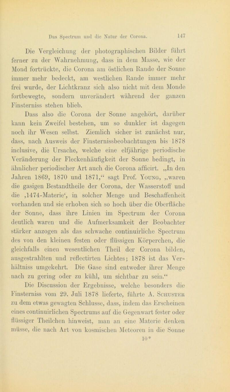 Die Vergleichung der photographischen Bilder führt ferner zu der Wahrnehmung, dass in dem Masse, wie der Mond fortrückte, die Corona am östlichen Rande der Sonne immer mehr bedeckt, am westlichen Rande immer mehr frei wurde, der Lichtkranz sich also nicht mit dem Monde fortbewegte, sondern unverändert während der ganzen Finsterniss stehen blieb. Dass also die Corona der Sonne angehört, darüber kann kein Zweifel bestehen, um so dunkler ist dagegen noch ihr Wesen selbst. Ziemlich sicher ist zunächst nur, dass, nach Ausweis der Finsternissheohachtungen bis 1878 inclusive, die Ursache, welche eine elfjährige periodische Veränderung der Fleckenhäufigkeit der Sonne bedingt, in ähnlicher periodischer Art auch die Corona afficirt. „In den Jahren 1869, 1870 und 1871,“ sagt Prof. Young, „waren die gasigen Bestandtheile der Corona, der Wasserstoff und die ,1474-Materie£, in solcher Menge und Beschaffenheit vorhanden und sie erhoben sich so hoch über die Oberfläche der Sonne, dass ihre Linien im Spectrum der Corona deutlich waren und die Aufmerksamkeit der Beobachter stärker anzogen als das schwache continuirliche Spectrum des von den kleinen festen oder flüssigen Körperchen, die gleichfalls einen wesentlichen Theil der Corona bilden, ausgestrahlten und reflectirten Lichtes; 1878 ist das Ver- hältniss umgekehrt. Die Gase sind entweder ihrer Menge nach zu gering oder zu kühl, um sichtbar zu sein.“ Die Discussion der Ergebnisse, welche besonders die Finsterniss vom 29. Juli 1878 lieferte, führte A. Schuster zu dem etwas gewagten Schlüsse, dass, indem das Erscheinen eines continuirlichen Spectrums auf die Gegenwart fester oder flüssiger Theilclicn hinweist, man an eine Materie denken müsse, die nach Art von kosmischen Meteoren in die Sonne 10*