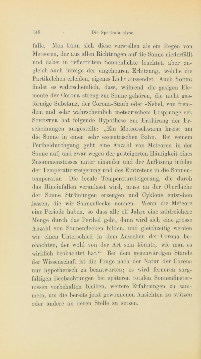 falle. Man kann sich diese vorstellen als ein Regen von Meteoren, der aus allen Richtungen auf die Sonne niederfallt und dabei in reflectirtem Sonnenlichte leuchtet, aber zu- gleich auch infolge der ungeheuren Erhitzung, welche die Partikelchen erleiden, eigenes Licht aussendet. Auch Young findet es wahrscheinlich, dass, während die gasigen Ele- mente der Corona streng zur Sonne gehören, die nicht gas- förmige Substanz, der Corona-Staub oder -Nebel, von frem- dem und sehr wahrscheinlich meteorischem Ursprünge sei. Schuster hat folgende Hypothese zur Erklärung der Er- scheinungen aufgestellt: „Ein Meteorschwarm kreist um die Sonne in einer sehr excentrischen Bahn. Bei seinem Periheldurchgang geht eine Anzahl von Meteoren in der Sonne auf, und zwar wegen der gesteigerten Häufigkeit eines Zusammenstosses unter einander und der Auflösung infolge der Temperatursteigerung und des Eintretens in die Sonnen- temperatur. Die locale Temperatursteigerung, die durch das Hineinfallen veranlasst wird, muss an der Oberfläche der Sonne Strömungen erzeugen und Cyklone entstehen .lassen, die wir Sonnenflecke nennen. Wenn die Meteore eine Periode haben, so dass alle elf Jahre eine zahlreichere Menge durch das Perihel geht, dann wird sich eine grosse Anzahl von Sonnenflecken bilden, und gleichzeitig werden wir einen Unterschied in dem Aussehen der Corona be- obachten, der wohl von der Art sein könnte, wie man es wirklich beobachtet hat.“ Bei dem gegenwärtigen Stande der Wissenschaft ist die Frage nach der Natur der Corona nur hypothetisch zu beantworten; es wird ferneren sorg- fältigen Beobachtungen bei späteren totalen Sonnenfinster- nissen Vorbehalten bleiben, weitere Erfahrungen zu sam- meln, um die bereits jetzt gewonnenen Ansichten zu stützen oder andere an deren Stelle zu setzen.