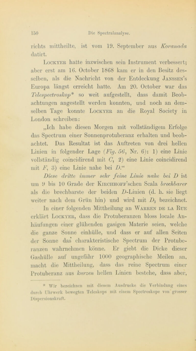 richts mittheilte, ist vom 19. September aus Koranada clatirt. Lockyer hatte inzwischen sein Instrument verbessert; aber erst am 16. October 1868 kam er in den Besitz des- selben, als die Nachricht von der Entdeckung Janssen’s Europa längst erreicht hatte. Am 20. October war das Telespectroskop* so weit aufgestellt, dass damit Beob- achtungen angestellt werden konnten, und noch an dem- selben Tage konnte Lockyer an die Royal Society in London schreiben: „Ich habe diesen Morgen mit vollständigem Erfolge das Spectrum einer Sonnenprotuberanz erhalten und beob- achtet. Das Resultat ist das Auftreten von drei hellen Linien in folgender Lage (Fig. o 6‘, Nr. 6): 1) eine Linie vollständig coincidirend mit C\ 2) eine Linie coincidirend mit Fj o) eine Linie nahe bei D.ki Diese dritte immer sehr feine Linie nahe hei D ist um 9 bis 10 Grade der KiECHHOir’schen Scala brechbarer als die brechbarste der beiden D-Liuien (d. h. sie liegt weiter nach dem Grün hin) und wird mit D3 bezeichnet. In einer folgenden Mittheilung an Warren de la Rue erklärt Lockyer, dass die Protuberanzen bloss locale An- häufungen einer glühenden gasigen Materie seien, welche die ganze Sonne einhülle, und dass er auf allen Seiten der Sonne das charakteristische Spectrum der Protube- ranzen wahrnehmen könne. Er giebt die Dicke dieser Gashülle auf ungefähr 1000 geographische Meilen an, macht die Mittheilung, dass das reine Spectrum einer Protuberanz aus kurzen hellen Linien bestehe, dass aber, * Wir bezeichnen mit diesem Ansdrucke die Verbindung eines durch Uhrwerk bewegten Teleskops mit einem Spectroskope von grosser Dispersionskraf't.