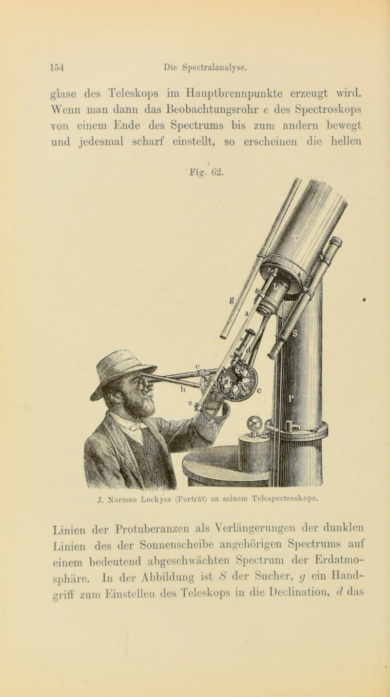 glase des Teleskops im Hauptbrennpunkte erzeugt wird. W enn man dann das Beobachtungsrohr e des Spectroskops von einem Ende des Spectrums bis zum andern bewegt und jedesmal scharf einstellt, so erscheinen die hellen J. Norman Lockycr (Porträt) an seinem Tclcspcctroskope. Linien der Protuberanzen als Verlängerungen der dunklen Linien des der Sonnenscheibe angehörigen Spectrums auf einem bedeutend abgeschwächten Spectrum der Erdatmo- sphäre. In der Abbildung ist S der Sucher, g ein Hand- griff zum Einstellen des Teleskops in die Declination, d das