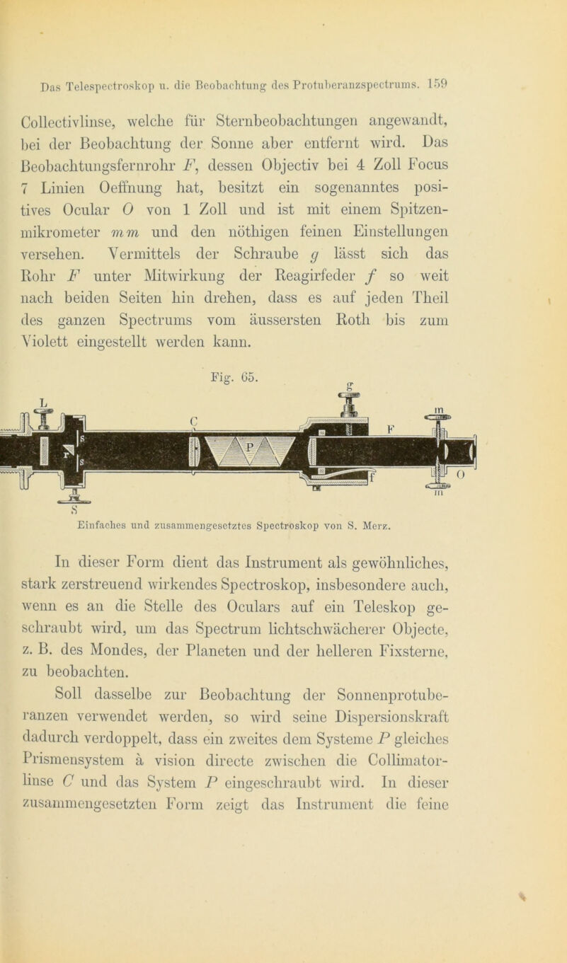 Collectivlinse, welche für Sternbeobachtungen angewandt, bei der Beobachtung der Sonne aber entfernt wird. Das Beobachtungsfernrohr F, dessen Objectiv bei 4 Zoll Focus 7 Linien Oeffnung hat, besitzt ein sogenanntes posi- tives Ocular 0 von 1 Zoll und ist mit einem Spitzen- mikrometer vi m und den nöthigen feinen Einstellungen versehen. Vermittels der Schraube g lässt sich das Rohr F unter Mitwirkung der Reagirfeder f so weit nach beiden Seiten hin drehen, dass es auf jeden Theil des ganzen Spectrums vom äussersten Roth bis zum Violett eingestellt werden kann. Einfaches und zusammengesetztes Spectroskop von S. Merz. In dieser Form dient das Instrument als gewöhnliches, stark zerstreuend wirkendes Spectroskop, insbesondere auch, wenn es an die Stelle des Oculars auf ein Teleskop ge- schraubt wird, um das Spectrum lichtschwächerer Objecte, z. B. des Mondes, der Planeten und der helleren Fixsterne, zu beobachten. Soll dasselbe zur Beobachtung der Sonnenprotubc- ranzen verwendet werden, so wird seine Dispersionskraft dadurch verdoppelt, dass ein zweites dem Systeme P gleiches Prismensystem ä vision directe zwischen die Collimator- linse C und das System P eingeschraubt wird. In dieser zusammengesetzten Form zeigt das Instrument die feine