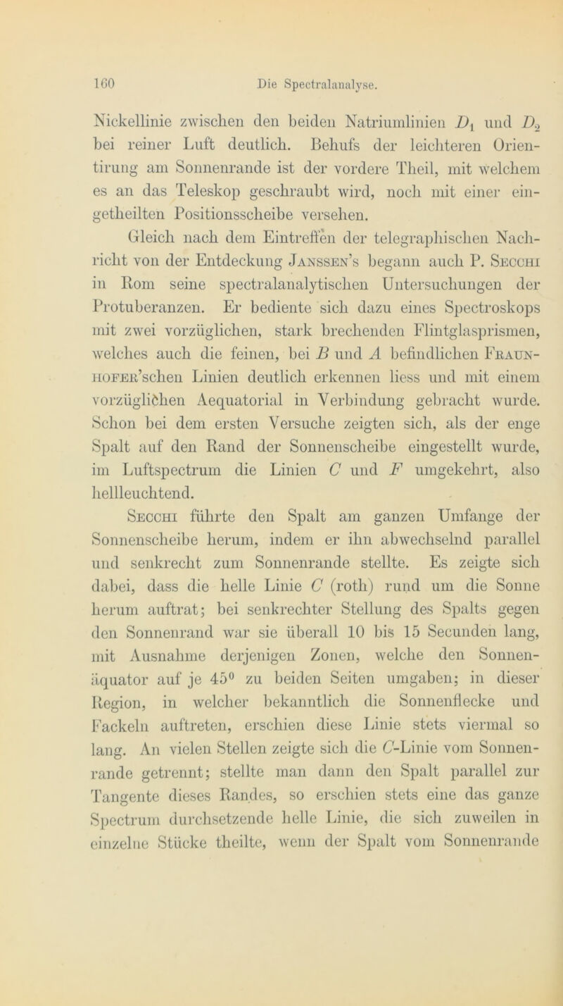 Nickellinie zwischen den beiden Natriumlinien Dt und D.> bei reiner Luft deutlich. Rehufs der leichteren Orien- tirung am Sonnenrande ist der vordere Theil, mit welchem es an das Teleskop geschraubt wird, noch mit einer ein- getheilten Positionsscheibe versehen. Gleich nach dem Eintreffen der telegraphischen Nach- richt von der Entdeckung Janssen’s begann auch P. Secohi in Pom seine spectralanalytischen Untersuchungen der Protuberanzen. Er bediente sich dazu eines Spectroskops mit zwei vorzüglichen, stark brechenden Flintglasprismen, welches auch die feinen, bei B und A befindlichen Fraun- HOEEiPschen Linien deutlich erkennen liess und mit einem vorzüglichen Aequatorial in Verbindung gebracht wurde. Schon bei dem ersten Versuche zeigten sich, als der enge Spalt auf den Rand der Sonnenscheibe eingestellt wurde, im Luftspectruin die Linien C und F umgekehrt, also hellleuchtend. Secchi führte den Spalt am ganzen Umfange der Sonnenscheibe herum, indem er ihn abwechselnd parallel und senkrecht zum Sonnenrande stellte. Es zeigte sich dabei, dass die helle Linie C (roth) rund um die Sonne herum auftrat; bei senkrechter Stellung des Spalts gegen den Sonnenrand war sie überall 10 bis 15 Secunden lang, mit Ausnahme derjenigen Zonen, welche den Sonnen- üquator auf je 45° zu beiden Seiten umgaben; in dieser Region, in welcher bekanntlich die Sonnenfiecke und Fackeln auftreten, erschien diese Linie stets viermal so lang. An vielen Stellen zeigte sich die (7-Linie vom Sonnen- rande getrennt; stellte man dann den Spalt parallel zur Tangente dieses Randes, so erschien stets eine das ganze Spectrum durchsetzende helle Linie, die sich zuweilen in einzelne Stücke theilte, wenn der Spalt vom Sonnenrande