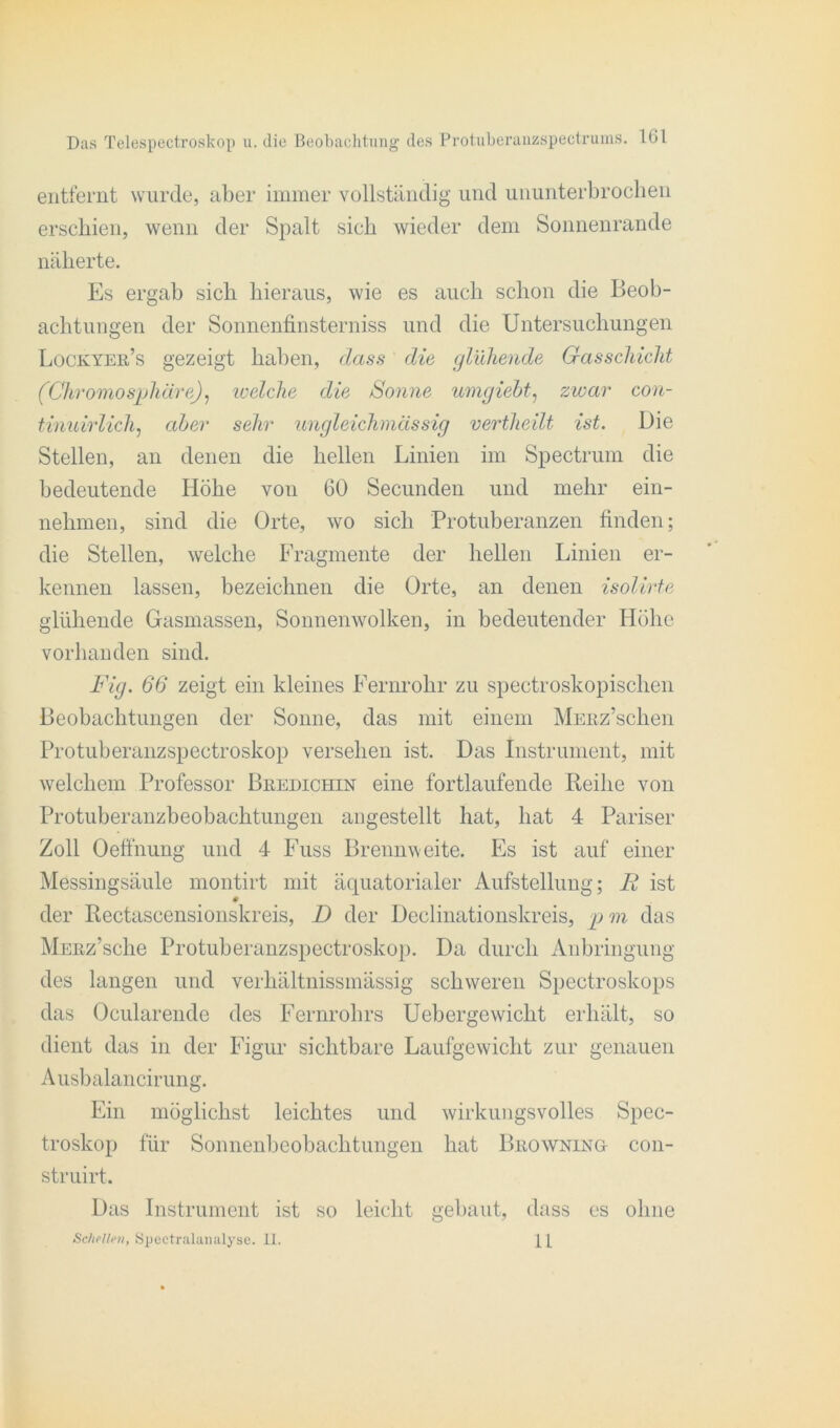 entfernt wurde, aber immer vollständig und ununterbrochen erschien, wenn der Spalt sich wieder dem Sonnenrande näherte. Es ergab sich hieraus, wie es auch schon die Beob- achtungen der Sonnenfinsterniss und die Untersuchungen Lockyer’s gezeigt haben, dass die glühende Gasschicht (Chromo Sphäre), welche die Sonne umgiebt, zwar con- tinuirlich, aber sehr ungleichmässig vertheilt ist. Die Stellen, an denen die hellen Linien im Spectrum die bedeutende Höhe von 60 Secunden und mehr ein- nehmen, sind die Orte, wo sich Protuberanzen finden; die Stellen, welche Fragmente der hellen Linien er- kennen lassen, bezeichnen die Orte, an denen isolirte glühende Gasmassen, Sonnenwolken, in bedeutender Höhe vorhanden sind. Fig. 66 zeigt ein kleines Fernrohr zu spectroskopischen Beobachtungen der Sonne, das mit einem MERz’schen Protuberanzspectroskop versehen ist. Das Instrument, mit welchem Professor Bredichin eine fortlaufende Reihe von Protuberanzbeobachtungen angestellt hat, hat 4 Pariser Zoll Oeffnung und 4 Fuss Brennweite. Es ist auf einer Messingsäule montirt mit äquatorialer Aufstellung; R ist der Rectascensionskreis, D der Declinationskreis, p m das MERz’sche Protuberanzspectroskop. Da durch Anbringung des langen und verhältnissmässig schweren Spectroskops das Ocularendc des Fernrohrs Uebergewicht erhält, so dient das in der Figur sichtbare Laufgewicht zur genauen Ausbalancirung. Ein möglichst leichtes und wirkungsvolles Spec- troskop für Sonnenbeobachtungen hat Browning con- struirt. Das Instrument ist so leicht gebaut, dass es ohne Schellen, Spectralanalyse. 11. 1 [