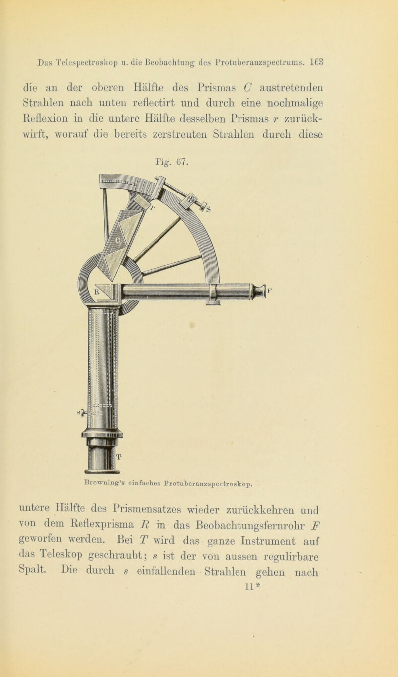 die an der oberen Iliilfte des Prismas C austretenden Strahlen nach unten reflectirt und durch eine nochmalige Reflexion in die untere Hälfte desselben Prismas r zurück- wirft, worauf die bereits zerstreuten Strahlen durch diese Fig. 67. Bro-wning’s einfaches Protuberanzspeetroskop. untere Hälfte des Prismensatzes wieder zurückkehren und von dem Reflexprisma Ii in das P>eobachtungsfernrohr F geworfen werden. Bei T wird das ganze Instrument auf das Teleskop geschraubt; s ist der von aussen regulirbare Spalt. Die durch s einfallenden Strahlen gehen nach 11*