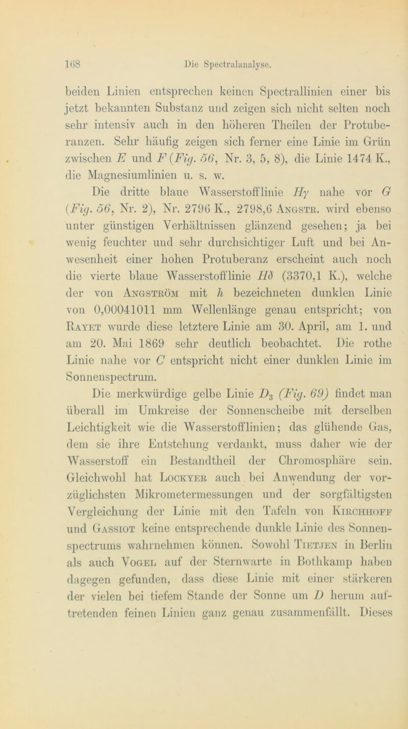 beiden Linien entsprechen keinen Spectrallinien einer bis jetzt bekannten Substanz und zeigen sich nicht selten noch sehr intensiv auch in den höheren Theilen der Protube- ranzen. Sehr häufig zeigen sich ferner eine Linie im Grün zwischen E und F {Fig. 56, Nr. 3, 5, 8), die Linie 1474 K., die Magnesiumlinien u. s. w. Die dritte blaue Wasserstofflinie Hy nahe vor G {Fig. 56, Nr. 2), Nr. 279b K., 2798,6 Ängste, wird ebenso unter günstigen Verhältnissen glänzend gesehen; ja bei wenig feuchter und sehr durchsichtiger Luft und bei An- wesenheit einer hohen Protuberanz erscheint auch noch die vierte blaue Wasserstoff linie HÖ (3370,1 K.), welche der von Angström mit h bezeichneten dunklen Linie von 0,00041011 mm Wellenlänge genau entspricht; von Rayet wurde diese letztere Linie am 30. April, am 1. und am 20. Mai 1869 sehr deutlich beobachtet. Die rotlie Linie nahe vor C entspricht nicht einer dunklen Linie im Sonnenspectrum. Die merkwürdige gelbe Linie D3 (Fig. 69) findet man überall im Umkreise der Sonnenscheibe mit derselben Leichtigkeit wie die Wasserstofflinien; das glühende Gas, dem sie ihre Entstehung verdankt, muss daher wie der Wasserstoff ein Bestandtheil der Chromosphäre sein. Gleichwohl hat Lockyer auch bei Anwendung der vor- züglichsten Mikrometermessungen und der sorgfältigsten Vergleichung der Linie mit den Tafeln von Kirchhofe und Gassiot keine entsprechende dunkle Linie des Sonnen- spectrums wahrnehmen können. Sowohl Tietjen in Berlin als auch Vogel auf der Sternwarte in Bothkamp haben dagegen gefunden, dass diese Linie mit einer stärkeren der vielen bei tiefem Stande der Sonne um D herum auf- tretenden feinen Linien ganz genau zusammenfällt. Dieses