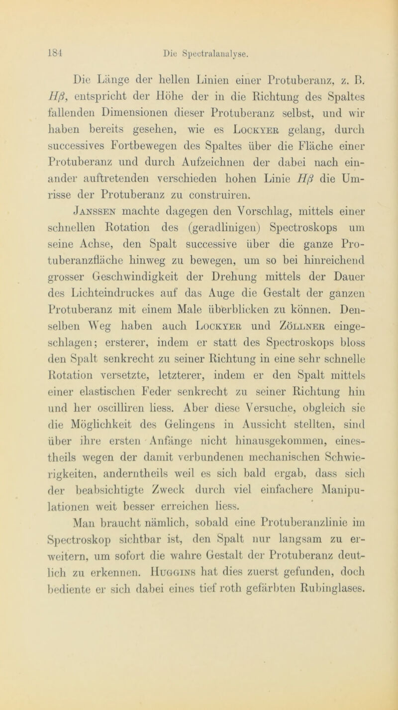 Die Länge der hellen Linien einer Protuberanz, z. B. Hß, entspricht der Höhe der in die Richtung des Spaltes fallenden Dimensionen dieser Protuberanz selbst, und wir haben bereits gesehen, wie es Lockyer gelang, durch successives Fortbewegen des Spaltes über die Fläche einer Protuberanz und durch Aufzeichnen der dabei nach ein- ander auftretenden verschieden hohen Linie Hß die Um- risse der Protuberanz zu construiren. Janssen machte dagegen den Vorschlag, mittels einer schnellen Rotation des (geradlinigen) Spectroskops um seine Achse, den Spalt successive über die ganze Pro- tuberanzfläclie hinweg zu bewegen, um so bei hinreichend grosser Geschwindigkeit der Drehung mittels der Dauer des Lichteindruckes auf das Auge die Gestalt der ganzen Protuberanz mit einem Male überblicken zu können. Den- selben Weg haben auch Lockyer und Zöllner einge- schlagen; ersterer, indem er statt des Spectroskops bloss den Spalt senkrecht zu seiner Richtung in eine sehr schnelle Rotation versetzte, letzterer, indem er den Spalt mittels einer elastischen Feder senkrecht zu seiner Richtung hin und her oscilliren liess. Aber diese Versuche, obgleich sie die Möglichkeit des Gelingens in Aussicht stellten, sind über ihre ersten Anfänge nicht hinausgekommen, eines- theils wegen der damit verbundenen mechanischen Schwie- rigkeiten, anderntheils weil es sich bald ergab, dass sich der beabsichtigte Zweck durch viel einfachere Manipu- lationen weit besser erreichen liess. Man braucht nämlich, sobald eine Protuberanzlinie im Spectroskop sichtbar ist, den Spalt nur langsam zu er- weitern, um sofort die wahre Gestalt der Protuberanz deut- lich zu erkennen. Huggins hat dies zuerst gefunden, doch bediente er sich dabei eines tief roth gefärbten Rubinglases.