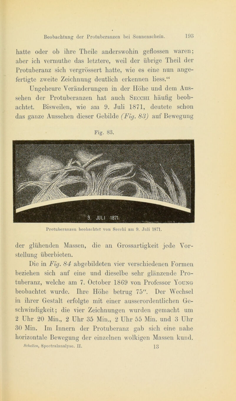 hatte oder ob ihre Tlieile anderswohin geflossen waren; aber ich vermuthe das letztere, weil der übrige Theil der Protuberanz sich vergrössert hatte, wie es eine nun ange- fertigte zweite Zeichnung deutlich erkennen liess.“ Ungeheure Veränderungen in der Höhe und dem Aus- sehen der Protuberanzen hat auch Secchi häufig beob- achtet. Bisweilen, wie am 9. Juli 1871, deutete schon das ganze Aussehen dieser Gebilde (Fig. 83) auf Bewegung Fig. 83. Protuberanzen beobachtet von Secchi am 9. Juli 1871. der glühenden Massen, die an Grossartigkeit jede Vor- stellung üb erbieten. Die in Fig. 84 abgebildeten vier verschiedenen Formen beziehen sich auf eine und dieselbe sehr glänzende Pro- tuberanz, welche am 7. Öctober 1869 von Professor Young beobachtet wurde. Ihre Höhe betrug 75. Der Wechsel in ihrer Gestalt erfolgte mit einer ausserordentlichen Ge- schwindigkeit; die vier Zeichnungen wurden gemacht um 2 Uhr 20 Min., 2 Uhr 35 Min., 2 Uhr 55 Min. und 3 Uhr 30 Min. Im Innern der Protuberanz gab sich eine nahe horizontale Bewegung der einzelnen wolkigen Massen kund. Schellen, Spectralanalyse. II. 13