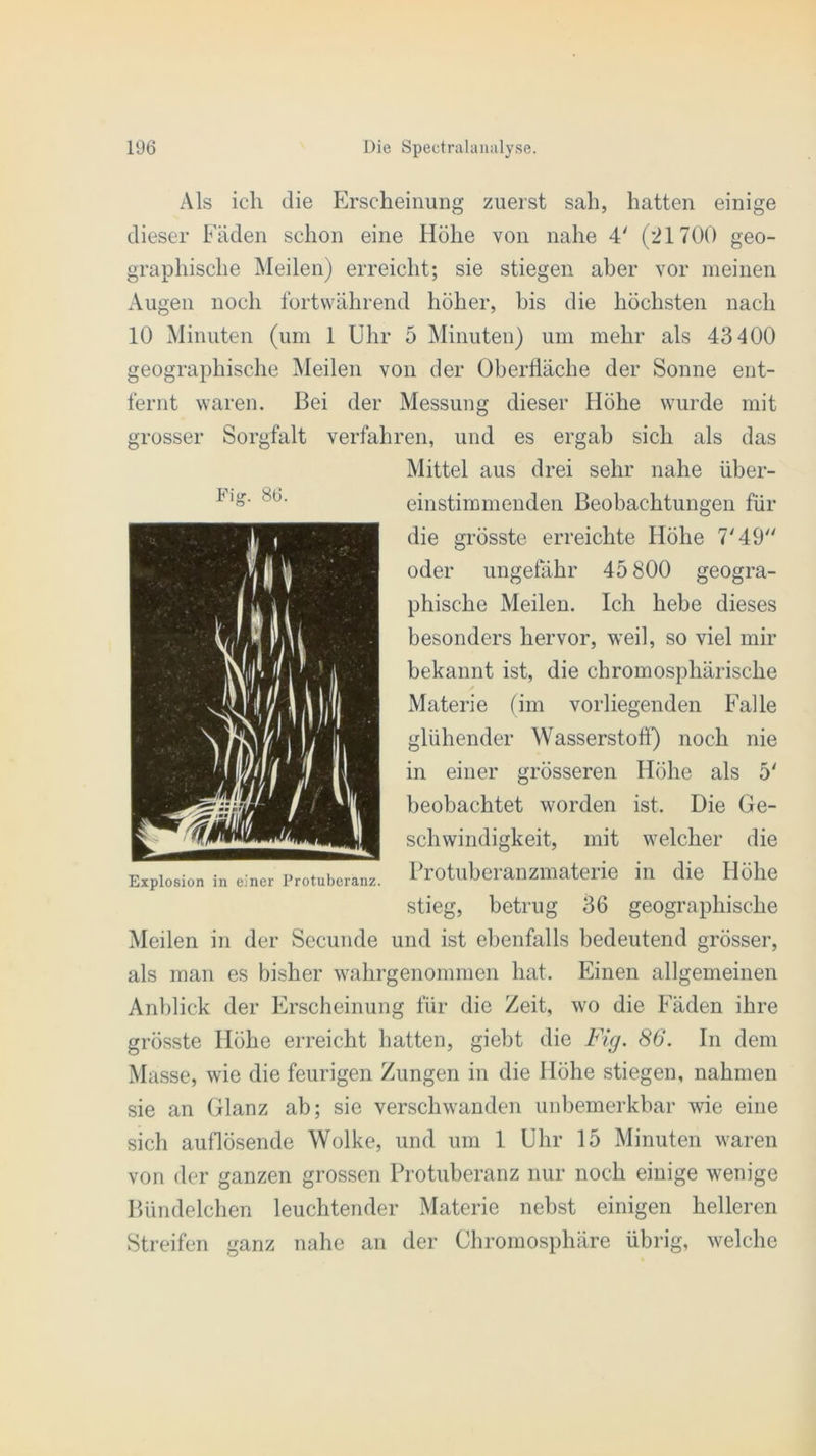 Als ich die Erscheinung zuerst sah, hatten einige dieser Fäden schon eine Höhe von nahe 4' (21700 geo- graphische Meilen) erreicht; sie stiegen aber vor meinen Augen noch fortwährend höher, bis die höchsten nach 10 Minuten (um 1 Uhr 5 Minuten) um mehr als 43400 geographische Meilen von der Oberfläche der Sonne ent- fernt waren. Bei der Messung dieser Höhe wurde mit grosser Sorgfalt verfahren, und es ergab sich als das Mittel aus drei sehr nahe über- einstimmenden Beobachtungen für die grösste erreichte Höhe 7'49 Fijj\ 86. oder ungefähr 45 800 geogra- phische Meilen. Ich hebe dieses besonders hervor, weil, so viel mir bekannt ist, die chromosphärische Materie (im vorliegenden Falle glühender Wasserstoff) noch nie in einer grösseren Höhe als 5' beobachtet worden ist. Die Ge- schwindigkeit, mit welcher die Protuberanzmaterie in die Höhe stieg, betrug 36 geographische Meilen in der Secunde und ist ebenfalls bedeutend grösser, als man es bisher wahrgenommen hat. Einen allgemeinen Anblick der Erscheinung für die Zeit, wo die Fäden ihre grösste Höhe erreicht hatten, giebt die Fig. 86. In dem Masse, wie die feurigen Zungen in die Höhe stiegen, nahmen sie an Glanz ab; sie verschwanden unbemerkbar wie eine sich auflösende Wolke, und um 1 Uhr 15 Minuten waren von der ganzen grossen Protuberanz nur noch einige wenige Bündelchen leuchtender Materie nebst einigen helleren Streifen ganz nahe an der Chromosphäre übrig, welche Explosion in einer Protuberanz.