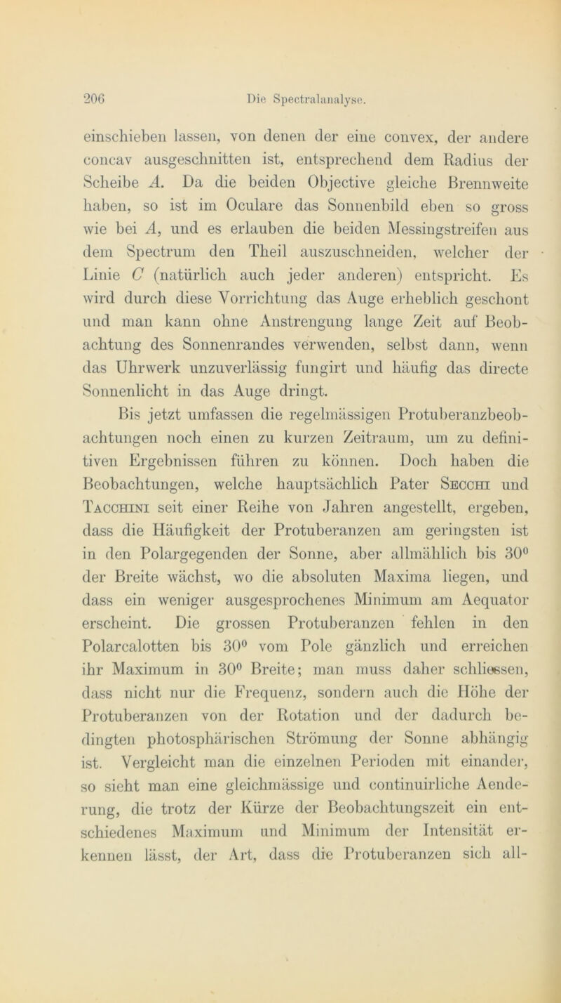 einschieben lassen, von denen der eine convex, der andere concav ausgeschnitten ist, entsprechend dem Radius der Scheibe A. Da die beiden Objective gleiche Brennweite haben, so ist im Oculare das Sonnenbild eben so gross wie bei A, und es erlauben die beiden Messingstreifen aus dem Spectrum den Tbeil auszuscbneiden, welcher der Linie C (natürlich auch jeder anderen) entspricht. Es wird durch diese Vorrichtung das Auge erheblich geschont und man kann ohne Anstrengung lange Zeit auf Beob- achtung des Sonnenrandes verwenden, selbst dann, wenn das Uhrwerk unzuverlässig fungirt und häufig das directe Sonnenlicht in das Auge dringt. Bis jetzt umfassen die regelmässigen Protuberanzbeob- achtungen noch einen zu kurzen Zeitraum, um zu defini- tiven Ergebnissen führen zu können. Doch haben die Beobachtungen, welche hauptsächlich Pater Secchi und Tacchini seit einer Reihe von Jahren angestellt, ergehen, dass die Häufigkeit der Protuberanzen am geringsten ist in den Polargegenden der Sonne, aber allmählich bis 30° der Breite wächst, wo die absoluten Maxima liegen, und dass ein weniger ausgesprochenes Minimum am Aequator erscheint. Die grossen Protuberanzen fehlen in den Polarcalotten bis 30° vom Pole gänzlich und erreichen ihr Maximum in 30° Breite; man muss daher schlioesen, dass nicht nur die Frequenz, sondern auch die Höhe der Protuberanzen von der Rotation und der dadurch be- dingten photosphärischen Strömung der Sonne abhängig ist. Vergleicht man die einzelnen Perioden mit einander, so sieht man eine gleichmässige und eontinuirliche Aende- rung, die trotz der Kürze der Beobachtungszeit ein ent- schiedenes Maximum und Minimum der Intensität er- kennen lässt, der Art, dass die Protuberanzen sich all-