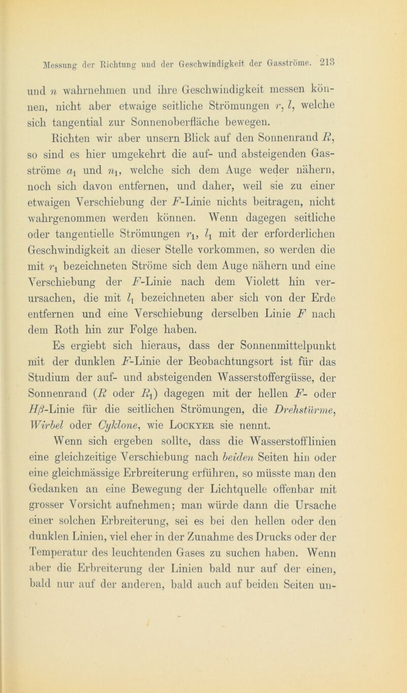 und n wahrnehmen und ihre Geschwindigkeit messen kön- nen, nicht aber etwaige seitliche Strömungen r, l, welche sich tangential zur Sonnenoberfläche bewegen. Richten wir aber unsern Blick auf den Sonnenrand Jf, so sind es hier umgekehrt die auf- und absteigenden Gas- ströme ci± und nu welche sich dem Auge weder nähern, noch sich davon entfernen, und daher, weil sie zu einer etwaigen Verschiebung der A-Linie nichts beitragen, nicht wahrgenommen werden können. Wenn dagegen seitliche oder tangentielle Strömungen rl5 l± mit der erforderlichen Geschwindigkeit an dieser Stelle Vorkommen, so werden die mit bezeichneten Ströme sich dem Auge nähern und eine Verschiebung der A-Linie nach dem Violett hin ver- ursachen, die mit bezeichneten aber sich von der Erde entfernen und eine Verschiebung derselben Linie F nach dem Roth hin zur Folge haben. Es ergiebt sich hieraus, dass der Sonnenmittelpunkt mit der dunklen Linie der Beobachtungsort ist für das Studium der auf- und absteigenden Wasserstoffergüsse, der Sonnenrand (R oder Rß) dagegen mit der hellen F- oder Hß-Linie für die seitlichen Strömungen, die Drehstürme, Wirbel oder Cyklone, wie Lockyer sie nennt. Wenn sich ergeben sollte, dass die Wasserstofflinien eine gleichzeitige Verschiebung nach beiden Seiten hin oder eine gleichmässige Erbreiterung erführen, so müsste man den Gedanken an eine Bewegung der Lichtquelle offenbar mit grosser Vorsicht aufnehmen; man würde dann die Ursache einer solchen Erbreiterung, sei es bei den hellen oder den dunklen Linien, viel eher in der Zunahme des Drucks oder der Temperatur des leuchtenden Gases zu suchen haben. Wenn aber die Erbreiterung der Linien bald nur auf der einen, bald nur auf der anderen, bald auch auf beiden Seiten uu-