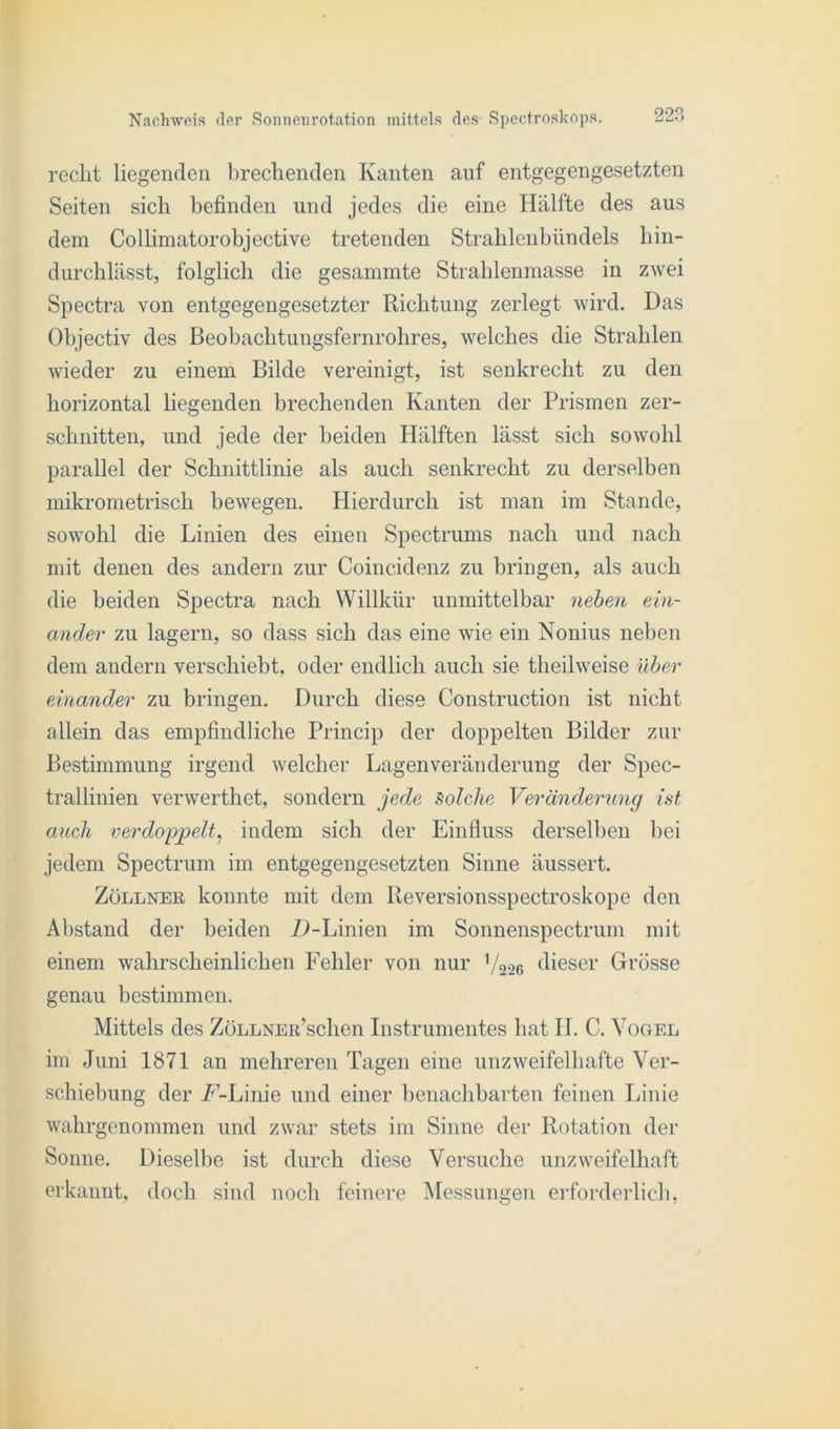 recht liegenden brechenden Kanten auf entgegengesetzten Seiten sich befinden und jedes die eine Hälfte des aus dem Colhmatorohjective tretenden Strahlenbündels hin- durchlässt, folglich die gesammte Strahlenmasse in zwei Spectra von entgegengesetzter Richtung zerlegt wird. Das Objectiv des Beobachtungsfernrohres, welches die Strahlen wieder zu einem Bilde vereinigt, ist senkrecht zu den horizontal liegenden brechenden Kanten der Prismen zer- schnitten, und jede der beiden Hälften lässt sich sowohl parallel der Schnittlinie als auch senkrecht zu derselben mikrometrisch bewegen. Hierdurch ist man im Stande, sowohl die Linien des einen Spectrums nach und nach mit denen des andern zur Coincidenz zu bringen, als auch die beiden Spectra nach Willkür unmittelbar neben ein- ander zu lagern, so dass sich das eine wie ein Nonius neben dem andern verschiebt, oder endlich auch sie theilweise über einander zu bringen. Durch diese Construction ist nicht allein das empfindliche Princip der doppelten Bilder zur Bestimmung irgend welcher Lagenveränderung der Spec- trallinien verwerthet, sondern jede Solche Veränderung ist auch verdoppelt, indem sich der Einfluss derselben bei jedem Spectrum im entgegengesetzten Sinne äussert. Zöllner konnte mit dem Reversionsspectroskope den Abstand der beiden Z)-Linien im Sonnenspectrum mit einem wahrscheinlichen Fehler von nur V226 dieser Grösse genau bestimmen. Mittels des ZöLLNEu’schen Instrumentes hat II. C. Vogel im Juni 1871 an mehreren Tagen eine unzweifelhafte Ver- schiebung der /'-Linie und einer benachbarten feinen Linie wahrgenommen und zwar stets im Sinne der Rotation der Sonne. Dieselbe ist durch diese Versuche unzweifelhaft erkannt, doch sind noch feinere Messungen erforderlich,