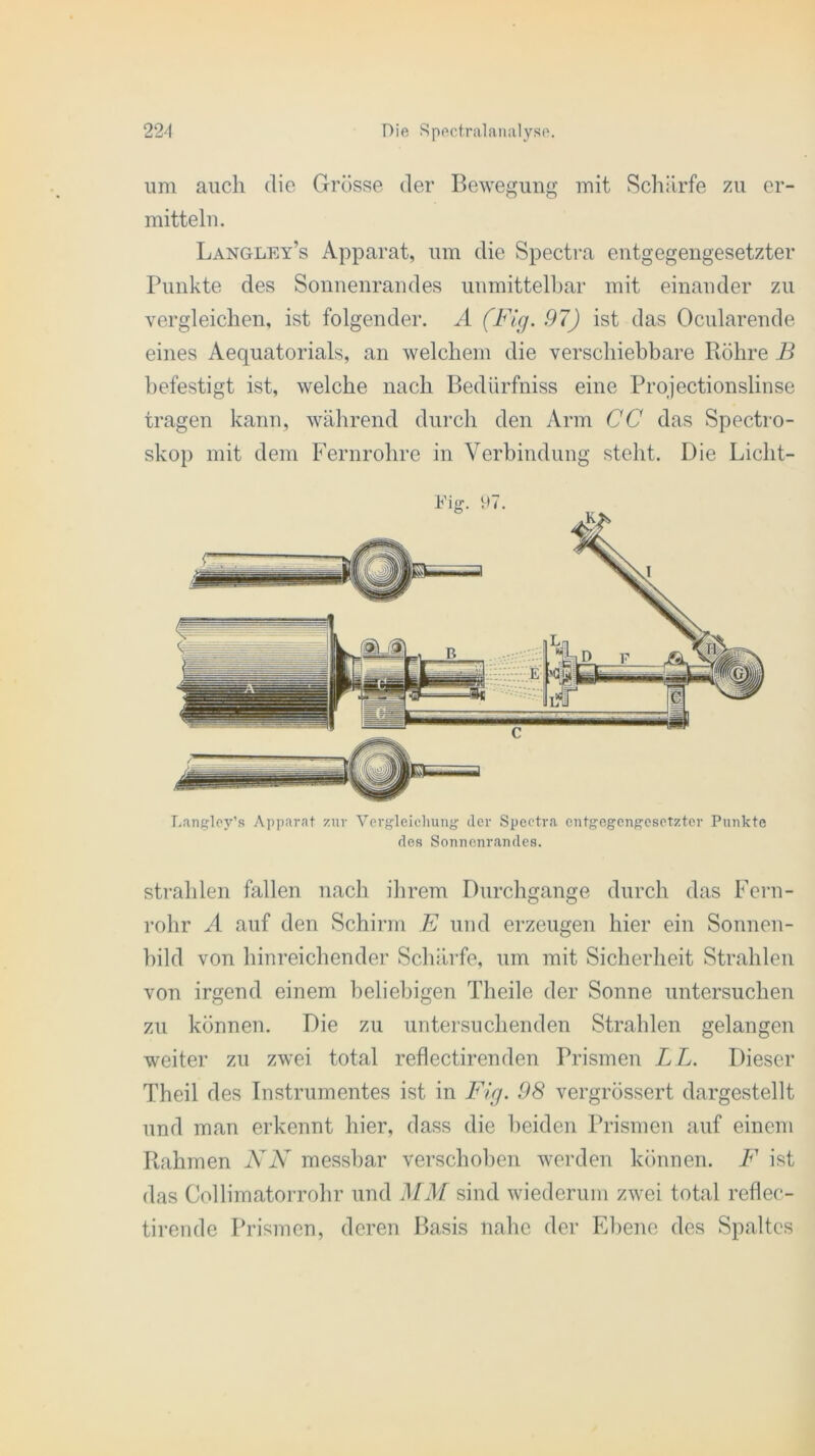 um auch die Grösse der Bewegung mit Schärfe zu er- mitteln. Langley’s Apparat, um die Spectra entgegengesetzter Punkte des Sonnenrandes unmittelbar mit einander zu vergleichen, ist folgender. A (Fig. 97) ist das Ocnlarende eines Aequatorials, an welchem die verschiebbare Röhre B befestigt ist, welche nach Bedürfniss eine Projectionslinse tragen kann, während durch den Arm CC das Spectro- skop mit dem Fernrohre in Verbindung steht. Die Liclit- Langloy’s Apparat zur Vergleichung der Spectra entgegengesetzter Punkte des Sonnenrandes. strahlen fallen nach ihrem Durchgänge durch das Fern- rohr A auf den Schirm E und erzeugen hier ein Sonnen- bild von hinreichender Schärfe, um mit Sicherheit Strahlen von irgend einem beliebigen Theile der Sonne untersuchen zu können. Die zu untersuchenden Strahlen gelangen weiter zu zwei total reflectirenden Prismen LL. Dieser Theil des Instrumentes ist in Fig. 98 vergrössert dargestellt und man erkennt hier, dass die beiden Prismen auf einem Rahmen NN messbar verschoben werden können. F ist das Collimatorrohr und MM sind wiederum zwei total reflec- tirende Prismen, deren Basis nahe der Ebene des Spaltes