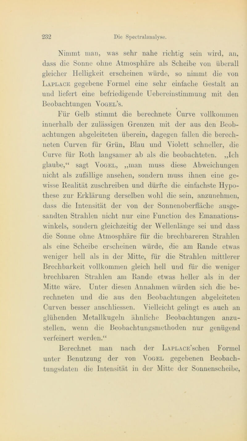 Nimmt man, was sehr nahe richtig sein wird, an, dass die Sonne ohne Atmosphäre als Scheibe von überall gleicher Helligkeit erscheinen würde, so nimmt die von Laplace gegebene Formel eine sehr einfache Gestalt an und liefert eine befriedigende Uebereinstimmung mit den Beobachtungen Yogel’s. Für Gelb stimmt die berechnete Curve vollkommen innerhalb der zulässigen Grenzen mit der aus den Beob- achtungen abgeleiteten überein, dagegen fallen die berech- neten Curven für Grün, Blau und Violett schneller, die Curve für Roth langsamer ab als die beobachteten. „Ich glaube,“ sagt Vogel, „man muss diese Abweichungen nicht als zufällige ansehen, sondern muss ihnen eine ge- wisse Realität zuschreiben und dürfte die einfachste Hypo- these zur Erklärung derselben wohl die sein, anzunehmen, dass die Intensität der von der Sonnenoberfläche ausge- sandten Strahlen nicht nur eine Function des Emanations- winkels, sondern gleichzeitig der Wellenlänge sei und dass die Sonne ohne Atmosphäre für die brechbareren Strahlen als eine Scheibe erscheinen würde, die am Rande etwas weniger hell als in der Mitte, für die Strahlen mittlerer Brechbarkeit vollkommen gleich hell und für die weniger brechbaren Strahlen am Rande etwas heller als in der Mitte wäre. Unter diesen Annahmen würden sich die be- rechneten und die aus den Beobachtungen abgeleiteten Curven besser anschliessen. Vielleicht gelingt es auch an glühenden Metall kugeln ähnliche Beobachtungen anzu- stellen, wenn die Beobachtungsmethoden nur genügend verfeinert werden.“ Berechnet man nach der LAPLACE’schen Formel unter Benutzung der von Vogel gegebenen Beobach- tungsdaten die Intensität in der Mitte der Sonnenscheibe,