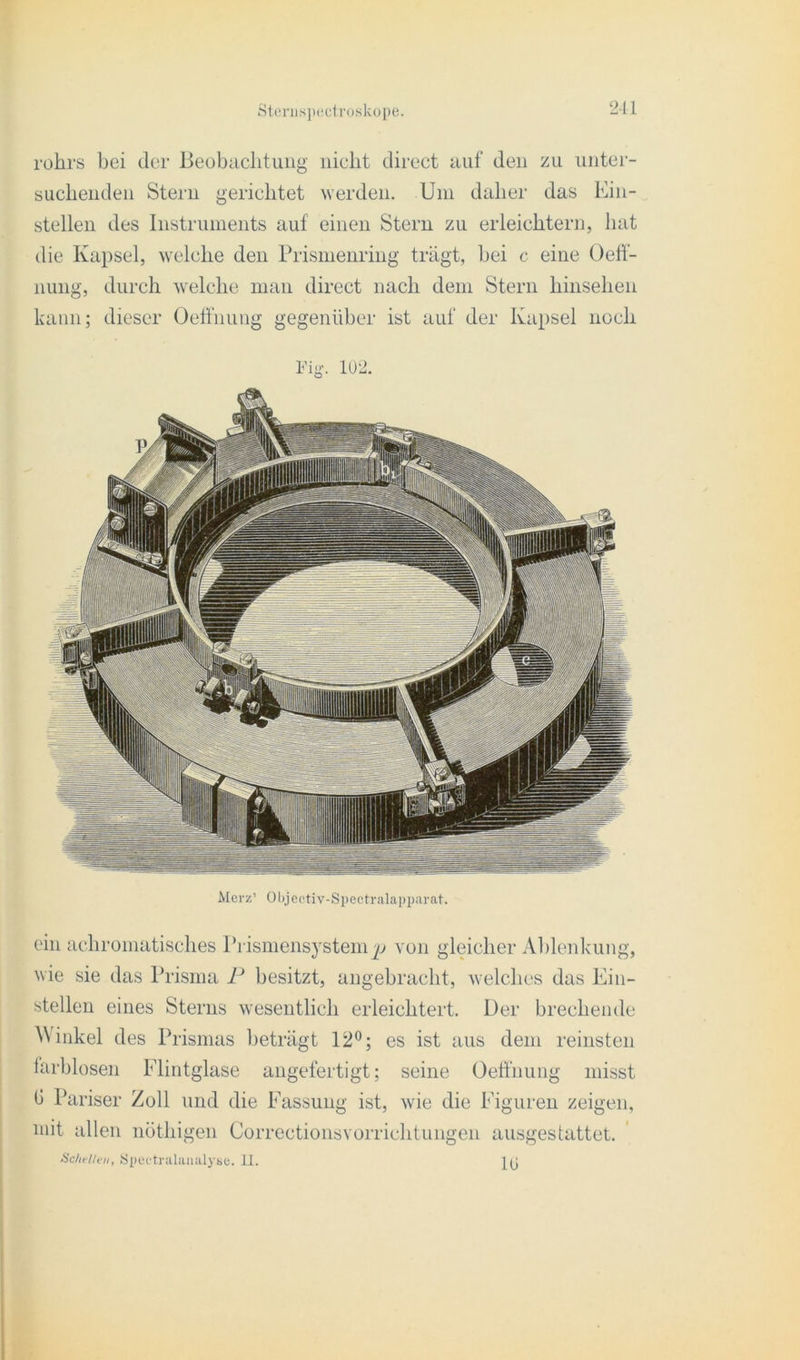 rohrs bei der Beobachtung nicht direct auf den zu unter- suchenden Stern gerichtet werden. Uni daher das Ein- stellen des Instruments auf einen Stern zu erleichtern, hat die Kapsel, welche den Prismenring trägt, bei c eine Oelf- nung, durch welche man direct nach dem Stern hinsehen kann; dieser Oeffnung gegenüber ist auf der Kapsel noch i'iy- 102. Merz’ Objectiv-Spectralapparat. ein achromatisches Prismensystem von gleicher Ablenkung, wie sie das Prisma P besitzt, angebracht, welches das Ein- stellen eines Sterns wesentlich erleichtert. Der brechende Winkel des Prismas beträgt 12°; es ist aus dem reinsten farblosen Flintglase angefertigt; seine Oeffnung misst b Pariser Zoll und die Fassung ist, wie die Figuren zeigen, mit allen nöthigen Correctionsvorrichtungen ausgestattet. Schelten, Speetralanalyse. 11. j(j