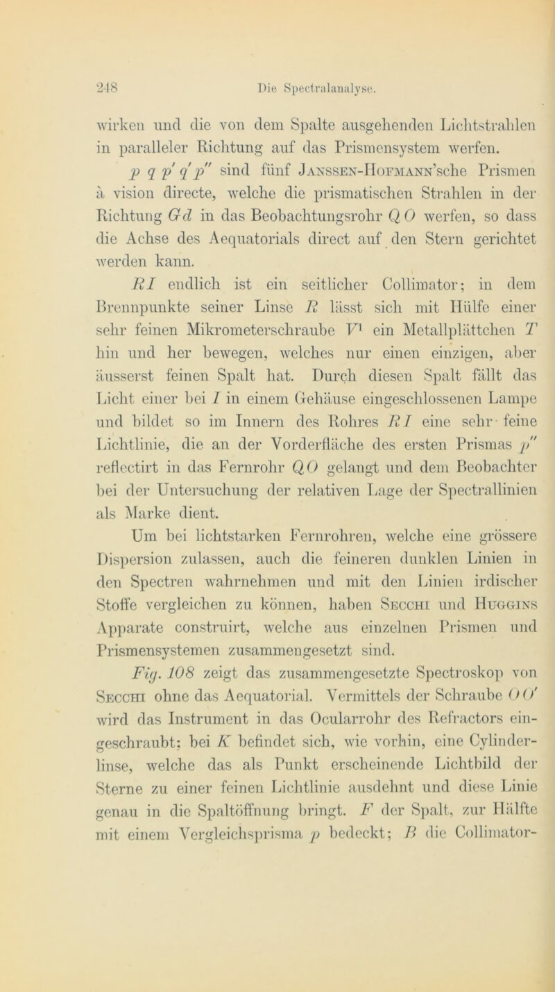 wirken und die von dem Spalte ausgehenden Lichtstrahlen in paralleler Richtung auf das Prismensystem werfen. p q p q p sind fünf JANSSEN-HoFMANN’sche Prismen a vision directe, welche die prismatischen Strahlen in der Richtung Gd in das Beobachtungsrohr QO werfen, so dass die Achse des Aequatorials direct auf den Stern gerichtet werden kann. EI endlich ist ein seitlicher Collimator; in dem Brennpunkte seiner Linse E lässt sich mit Hülfe einer sehr feinen Mikrometerschraube Vv ein Metallplättchen T hin und her bewegen, welches nur einen einzigen, aber äusserst feinen Spalt hat. Durch diesen Spalt fällt das Licht einer hei I in einem Gehäuse eingeschlossenen Lampe und bildet so im Innern des Rohres EI eine sehr feine Lichtlinie, die an der Vorderfläche des ersten Prismas p reflectirt in das Fernrohr QO gelangt und dem Beobachter hei der Untersuchung der relativen Lage der Spectrallinien als Marke dient. Um bei lichtstarken Fernrohren, welche eine grössere Dispersion zulassen, auch die feineren dunklen Linien in den Spectren wahrnehmen und mit den Linien irdischer Stoffe vergleichen zu können, haben Secchi und Huogins Apparate construirt, welche aus einzelnen Prismen und Prismensystemen zusammengesetzt sind. Fig. 108 zeigt das zusammengesetzte Spectroskop von Secchi ohne das Aequatorial. Vermittels der Schraube 00' wird das Instrument in das Ocularrohr des Refractors ein- geschraubt: bei K befindet sich, wie vorhin, eine Cylinder- linse, welche das als Punkt erscheinende Lichtbild der Sterne zu einer feinen Lichtlinie ausdehnt und diese Linie genau in die Spaltöffnung bringt. F der Spalt, zur Hälfte mit einem Vergleichsprisma p bedeckt; B die Collimator-