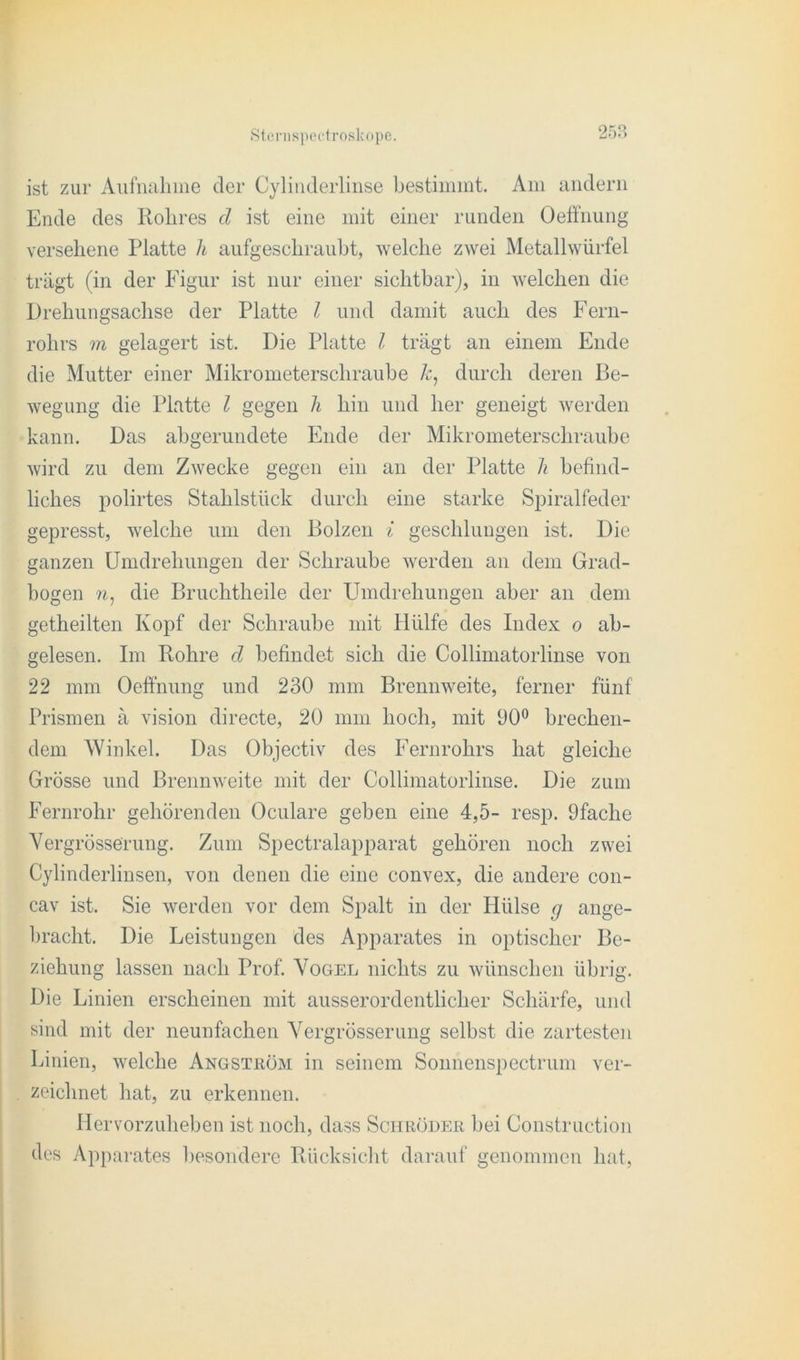 ist zur Aufnahme der Cylinderlinse bestimmt. Am andern Ende des Rohres cl ist eine mit einer runden Oeffnung versehene Platte h aufgeschraubt, welche zwei Metallwürfel trägt (in der Figur ist nur einer sichtbar), in welchen die Drehungsachse der Platte l und damit auch des Fern- rohrs m gelagert ist. Die Platte l trägt an einem Ende die Mutter einer Mikrometerschraube k, durch deren Be- wegung die Platte l gegen h hin und her geneigt werden kann. Das abgerundete Ende der Mikrometerschraube wird zu dem Zwecke gegen ein an der Platte h befind- liches polirtes Stahlstück durch eine starke Spiralfeder gepresst, welche um den Bolzen i geschlungen ist. Die ganzen Umdrehungen der Schraube werden an dem Grad- bogen n, die Bruchtheile der Umdrehungen aber an dem getheilten Kopf der Schraube mit Hülfe des Index o ab- gelesen. Im Rohre d befindet sich die Collimatorlinse von 22 mm Oeffnung und 230 mm Brennweite, ferner fünf Prismen ä vision directe, 20 mm hoch, mit 90° brechen- dem Winkel. Das Objectiv des Fernrohrs hat gleiche Grösse und Brennweite mit der Collimatorlinse. Die zum Fernrohr gehörenden Oculare geben eine 4,5- resp. 9fache Vergrösserung. Zum Spectralapparat gehören noch zwei Cylinderlinsen, von denen die eine convex, die andere con- cav ist. Sie werden vor dem Spalt in der FRilse g ange- bracht. Die Leistungen des Apparates in optischer Be- ziehung lassen nach Prof. Vogel nichts zu wünschen übrig. Die Linien erscheinen mit ausserordentlicher Schärfe, und sind mit der neunfachen Vergrösserung selbst die zartesten Linien, welche Angstköm in seinem Sonnenspectrum ver- zeichnet hat, zu erkennen. Hervorzuheben ist noch, dass Schröder bei Construction des Apparates besondere Rücksicht darauf genommen hat,