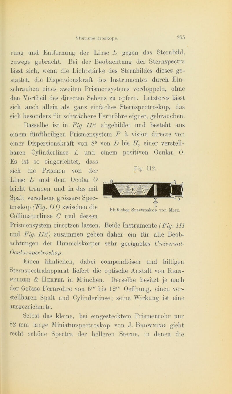 rurig und Entfernung der Linse L gegen das Sternbild, zuwege gebracht. Bei der Beobachtung der Sternspectra lässt sich, wenn die Lichtstärke des Sternbildes dieses ge- stattet, die Dispersionskraft des Instrumentes durch Ein- schrauben eines zweiten Prismensystems verdoppeln, ohne den Vortheil des iljrecten Sehens zu opfern. Letzteres lässt sich auch allein als ganz einfaches Sternspectroskop, das sich besonders für schwächere Fernröhre eignet, gebrauchen. Dasselbe ist in Fig. 112 abgebildet und besteht aus einem fünftheiligen Prismensystem P ä vision directe von einer Dispersionskraft von 8° von D bis einer verstell- baren Cylinderlinse L und einem positiven Ocular 0. Es ist so eingerichtet, dass sich die Prismen von der Linse L und dem Ocular 0 leicht trennen und in das mit Spalt versehene grössere Spec- troskop (Fig. 111) zwischen die Collimatorlinse G und dessen Prismensystem einsetzen lassen. Beide Instrumente (Fig. 111 und Fig. 112) zusammen geben daher ein für alle Beob- achtungen der Himmelskörper sehr geeignetes Universal- Ocularspectroskop. Einen ähnlichen, dabei compendiösen und billigen Sternspectralapparat liefert die optische Anstalt von Piein- felder & Hertel in München. Derselbe besitzt je nach der Grösse Fernrohre von 6' bis 12' Oeffnung, einen ver- Fig. 112. Einfaches Spectroskop von Merz. stellbaren Spalt und Cylinderlinse; seine Wirkung ist eine ausgezeichnete. Selbst das kleine, bei eingestecktem Prismenrohr nur 82 mm lange Miniaturspectroskop von J. Browning- giebt recht schöne Spectra der helleren Sterne, in denen die